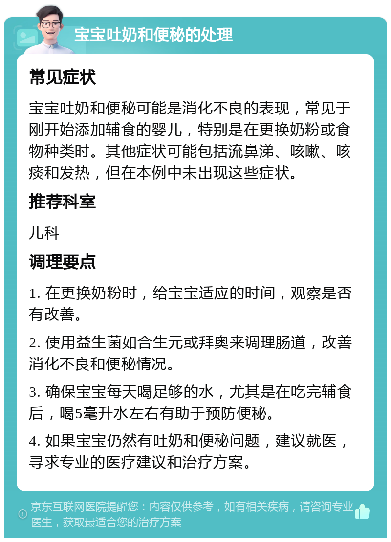 宝宝吐奶和便秘的处理 常见症状 宝宝吐奶和便秘可能是消化不良的表现，常见于刚开始添加辅食的婴儿，特别是在更换奶粉或食物种类时。其他症状可能包括流鼻涕、咳嗽、咳痰和发热，但在本例中未出现这些症状。 推荐科室 儿科 调理要点 1. 在更换奶粉时，给宝宝适应的时间，观察是否有改善。 2. 使用益生菌如合生元或拜奥来调理肠道，改善消化不良和便秘情况。 3. 确保宝宝每天喝足够的水，尤其是在吃完辅食后，喝5毫升水左右有助于预防便秘。 4. 如果宝宝仍然有吐奶和便秘问题，建议就医，寻求专业的医疗建议和治疗方案。