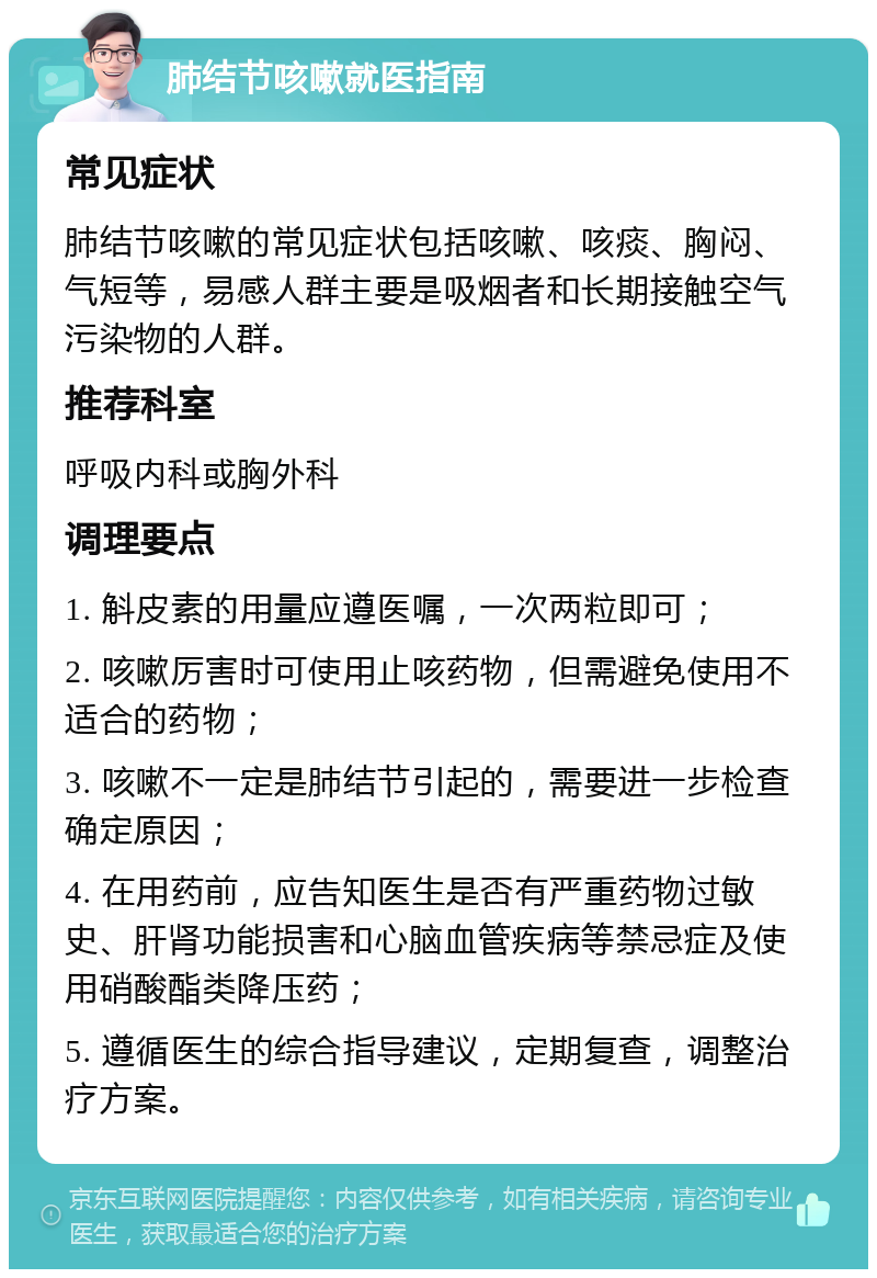 肺结节咳嗽就医指南 常见症状 肺结节咳嗽的常见症状包括咳嗽、咳痰、胸闷、气短等，易感人群主要是吸烟者和长期接触空气污染物的人群。 推荐科室 呼吸内科或胸外科 调理要点 1. 斛皮素的用量应遵医嘱，一次两粒即可； 2. 咳嗽厉害时可使用止咳药物，但需避免使用不适合的药物； 3. 咳嗽不一定是肺结节引起的，需要进一步检查确定原因； 4. 在用药前，应告知医生是否有严重药物过敏史、肝肾功能损害和心脑血管疾病等禁忌症及使用硝酸酯类降压药； 5. 遵循医生的综合指导建议，定期复查，调整治疗方案。