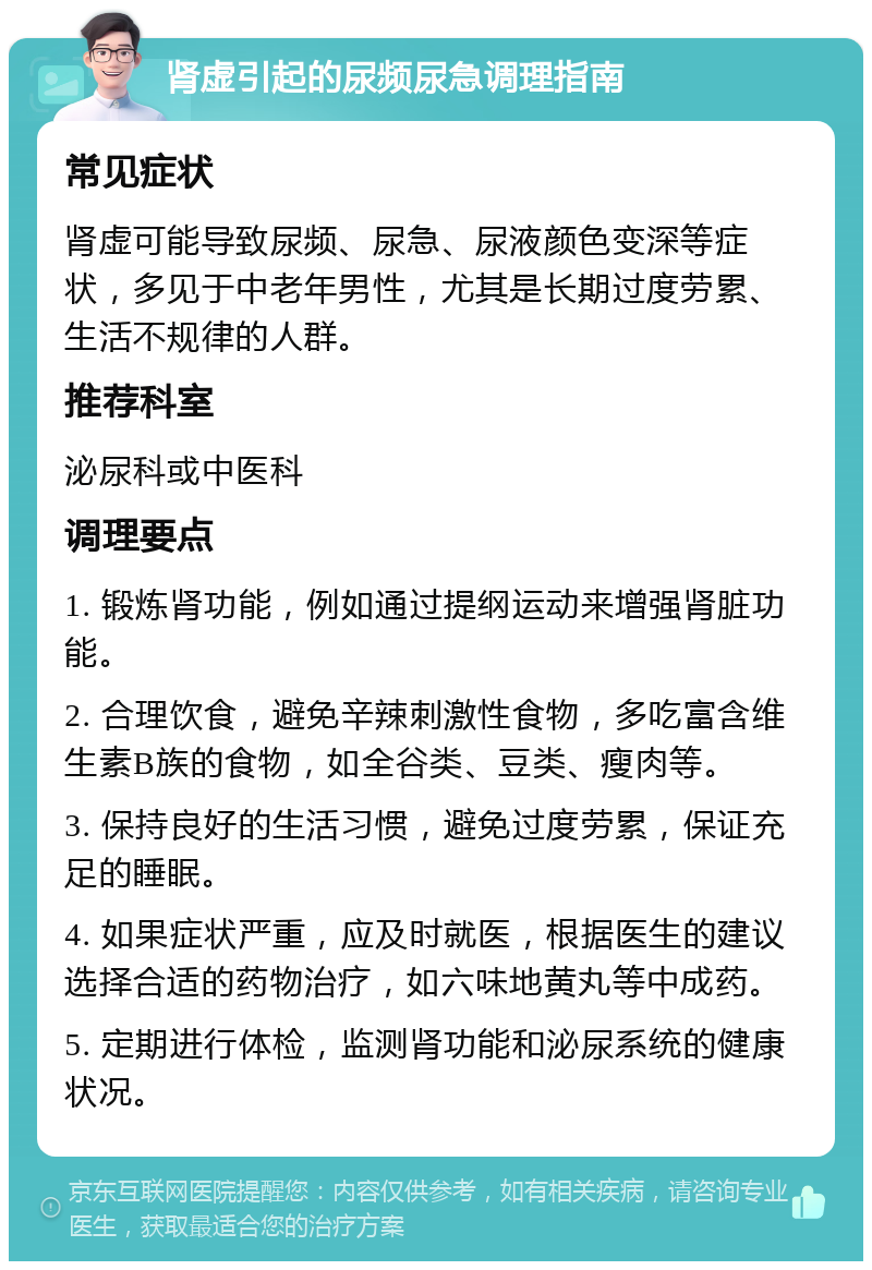 肾虚引起的尿频尿急调理指南 常见症状 肾虚可能导致尿频、尿急、尿液颜色变深等症状，多见于中老年男性，尤其是长期过度劳累、生活不规律的人群。 推荐科室 泌尿科或中医科 调理要点 1. 锻炼肾功能，例如通过提纲运动来增强肾脏功能。 2. 合理饮食，避免辛辣刺激性食物，多吃富含维生素B族的食物，如全谷类、豆类、瘦肉等。 3. 保持良好的生活习惯，避免过度劳累，保证充足的睡眠。 4. 如果症状严重，应及时就医，根据医生的建议选择合适的药物治疗，如六味地黄丸等中成药。 5. 定期进行体检，监测肾功能和泌尿系统的健康状况。