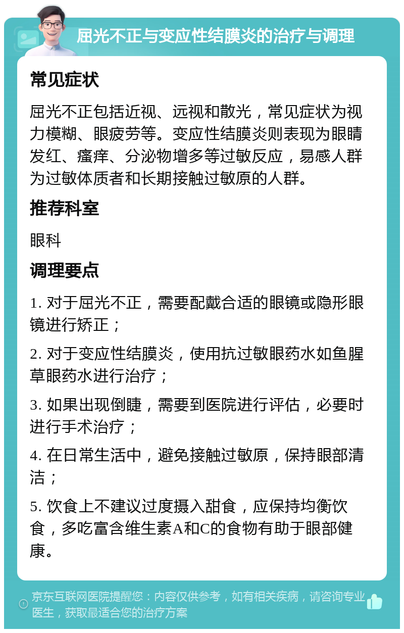 屈光不正与变应性结膜炎的治疗与调理 常见症状 屈光不正包括近视、远视和散光，常见症状为视力模糊、眼疲劳等。变应性结膜炎则表现为眼睛发红、瘙痒、分泌物增多等过敏反应，易感人群为过敏体质者和长期接触过敏原的人群。 推荐科室 眼科 调理要点 1. 对于屈光不正，需要配戴合适的眼镜或隐形眼镜进行矫正； 2. 对于变应性结膜炎，使用抗过敏眼药水如鱼腥草眼药水进行治疗； 3. 如果出现倒睫，需要到医院进行评估，必要时进行手术治疗； 4. 在日常生活中，避免接触过敏原，保持眼部清洁； 5. 饮食上不建议过度摄入甜食，应保持均衡饮食，多吃富含维生素A和C的食物有助于眼部健康。