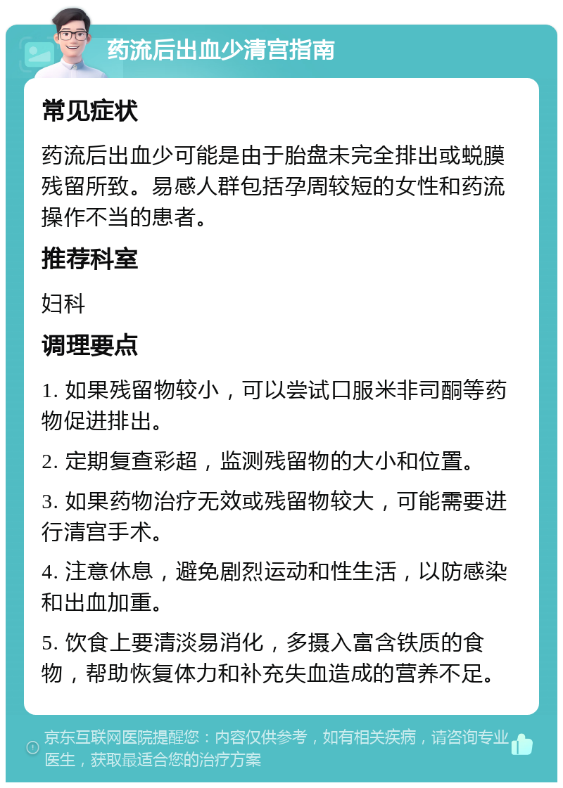 药流后出血少清宫指南 常见症状 药流后出血少可能是由于胎盘未完全排出或蜕膜残留所致。易感人群包括孕周较短的女性和药流操作不当的患者。 推荐科室 妇科 调理要点 1. 如果残留物较小，可以尝试口服米非司酮等药物促进排出。 2. 定期复查彩超，监测残留物的大小和位置。 3. 如果药物治疗无效或残留物较大，可能需要进行清宫手术。 4. 注意休息，避免剧烈运动和性生活，以防感染和出血加重。 5. 饮食上要清淡易消化，多摄入富含铁质的食物，帮助恢复体力和补充失血造成的营养不足。