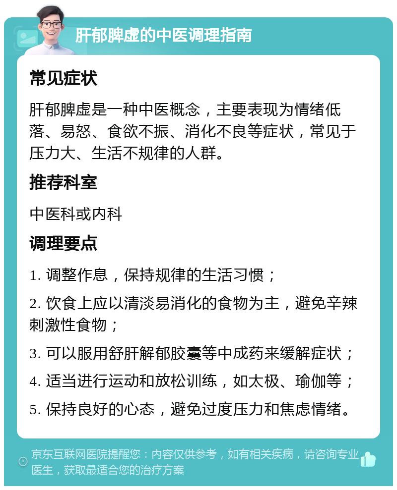 肝郁脾虚的中医调理指南 常见症状 肝郁脾虚是一种中医概念，主要表现为情绪低落、易怒、食欲不振、消化不良等症状，常见于压力大、生活不规律的人群。 推荐科室 中医科或内科 调理要点 1. 调整作息，保持规律的生活习惯； 2. 饮食上应以清淡易消化的食物为主，避免辛辣刺激性食物； 3. 可以服用舒肝解郁胶囊等中成药来缓解症状； 4. 适当进行运动和放松训练，如太极、瑜伽等； 5. 保持良好的心态，避免过度压力和焦虑情绪。