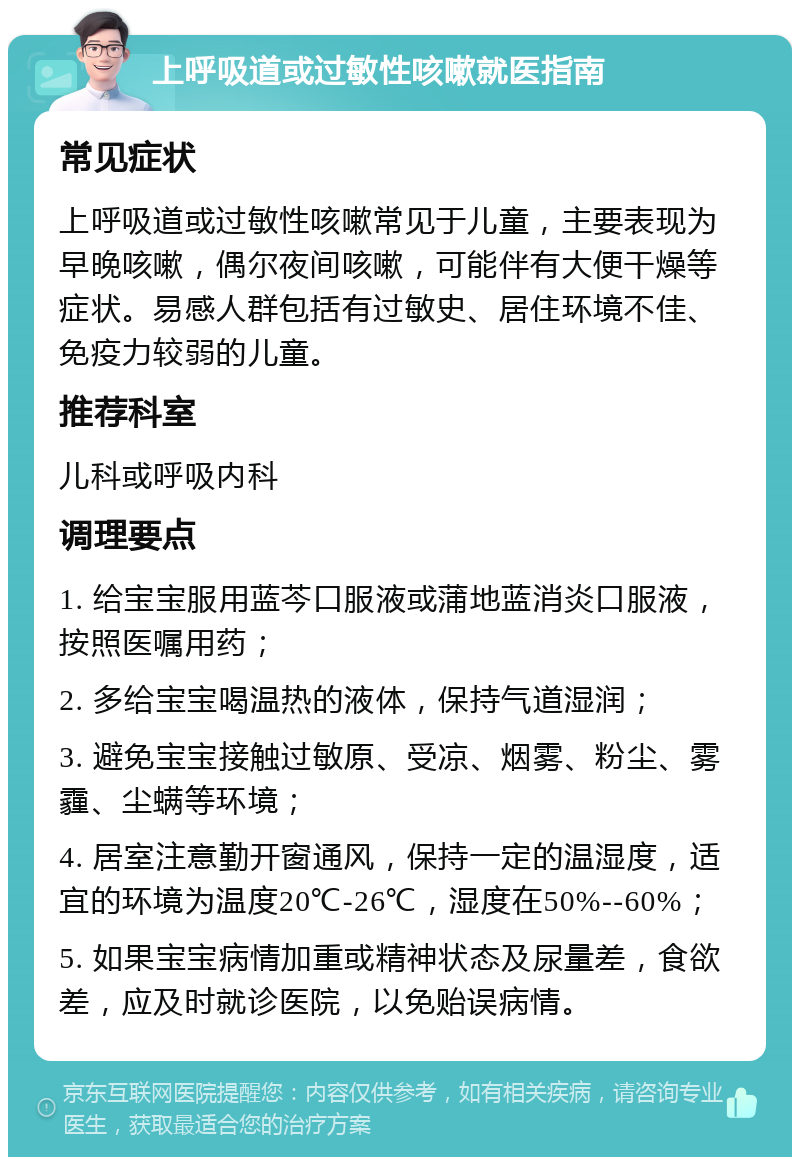 上呼吸道或过敏性咳嗽就医指南 常见症状 上呼吸道或过敏性咳嗽常见于儿童，主要表现为早晚咳嗽，偶尔夜间咳嗽，可能伴有大便干燥等症状。易感人群包括有过敏史、居住环境不佳、免疫力较弱的儿童。 推荐科室 儿科或呼吸内科 调理要点 1. 给宝宝服用蓝芩口服液或蒲地蓝消炎口服液，按照医嘱用药； 2. 多给宝宝喝温热的液体，保持气道湿润； 3. 避免宝宝接触过敏原、受凉、烟雾、粉尘、雾霾、尘螨等环境； 4. 居室注意勤开窗通风，保持一定的温湿度，适宜的环境为温度20℃-26℃，湿度在50%--60%； 5. 如果宝宝病情加重或精神状态及尿量差，食欲差，应及时就诊医院，以免贻误病情。