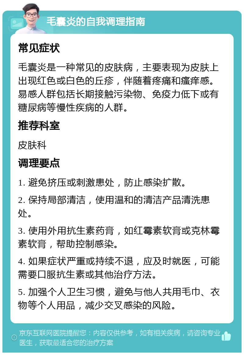 毛囊炎的自我调理指南 常见症状 毛囊炎是一种常见的皮肤病，主要表现为皮肤上出现红色或白色的丘疹，伴随着疼痛和瘙痒感。易感人群包括长期接触污染物、免疫力低下或有糖尿病等慢性疾病的人群。 推荐科室 皮肤科 调理要点 1. 避免挤压或刺激患处，防止感染扩散。 2. 保持局部清洁，使用温和的清洁产品清洗患处。 3. 使用外用抗生素药膏，如红霉素软膏或克林霉素软膏，帮助控制感染。 4. 如果症状严重或持续不退，应及时就医，可能需要口服抗生素或其他治疗方法。 5. 加强个人卫生习惯，避免与他人共用毛巾、衣物等个人用品，减少交叉感染的风险。