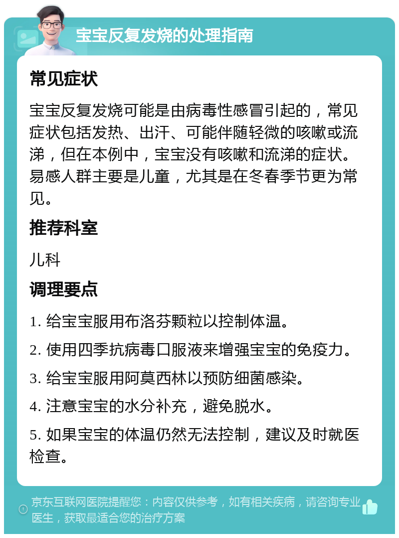 宝宝反复发烧的处理指南 常见症状 宝宝反复发烧可能是由病毒性感冒引起的，常见症状包括发热、出汗、可能伴随轻微的咳嗽或流涕，但在本例中，宝宝没有咳嗽和流涕的症状。易感人群主要是儿童，尤其是在冬春季节更为常见。 推荐科室 儿科 调理要点 1. 给宝宝服用布洛芬颗粒以控制体温。 2. 使用四季抗病毒口服液来增强宝宝的免疫力。 3. 给宝宝服用阿莫西林以预防细菌感染。 4. 注意宝宝的水分补充，避免脱水。 5. 如果宝宝的体温仍然无法控制，建议及时就医检查。