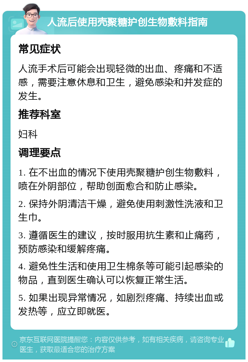 人流后使用壳聚糖护创生物敷料指南 常见症状 人流手术后可能会出现轻微的出血、疼痛和不适感，需要注意休息和卫生，避免感染和并发症的发生。 推荐科室 妇科 调理要点 1. 在不出血的情况下使用壳聚糖护创生物敷料，喷在外阴部位，帮助创面愈合和防止感染。 2. 保持外阴清洁干燥，避免使用刺激性洗液和卫生巾。 3. 遵循医生的建议，按时服用抗生素和止痛药，预防感染和缓解疼痛。 4. 避免性生活和使用卫生棉条等可能引起感染的物品，直到医生确认可以恢复正常生活。 5. 如果出现异常情况，如剧烈疼痛、持续出血或发热等，应立即就医。