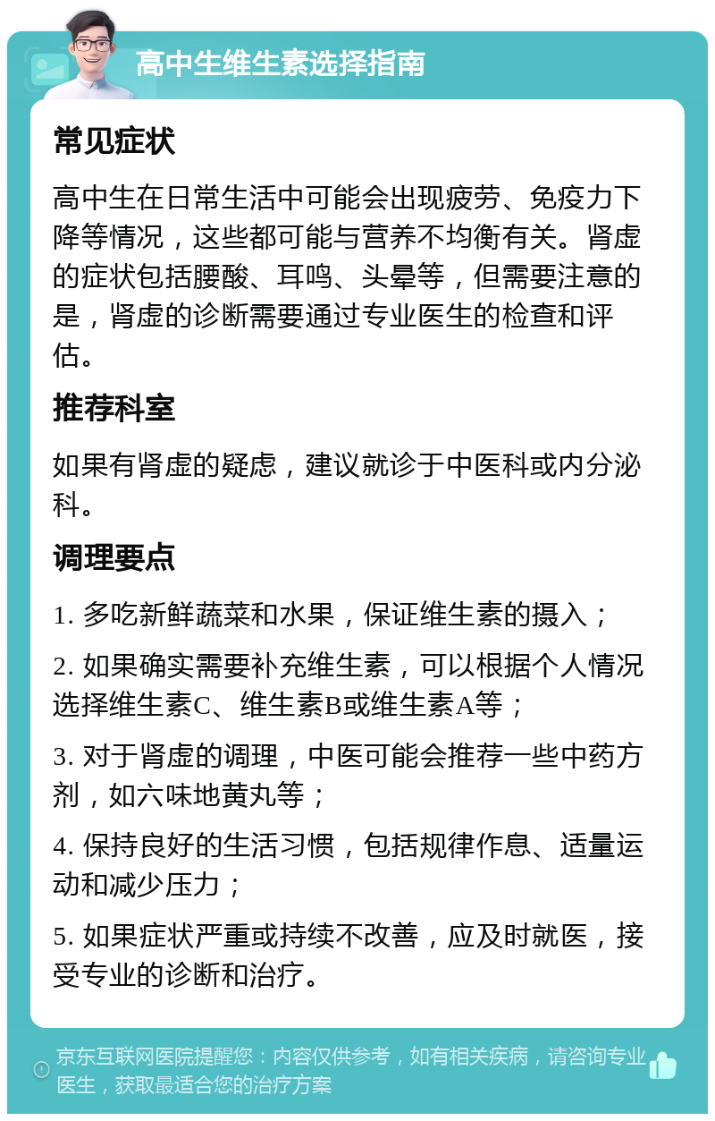 高中生维生素选择指南 常见症状 高中生在日常生活中可能会出现疲劳、免疫力下降等情况，这些都可能与营养不均衡有关。肾虚的症状包括腰酸、耳鸣、头晕等，但需要注意的是，肾虚的诊断需要通过专业医生的检查和评估。 推荐科室 如果有肾虚的疑虑，建议就诊于中医科或内分泌科。 调理要点 1. 多吃新鲜蔬菜和水果，保证维生素的摄入； 2. 如果确实需要补充维生素，可以根据个人情况选择维生素C、维生素B或维生素A等； 3. 对于肾虚的调理，中医可能会推荐一些中药方剂，如六味地黄丸等； 4. 保持良好的生活习惯，包括规律作息、适量运动和减少压力； 5. 如果症状严重或持续不改善，应及时就医，接受专业的诊断和治疗。