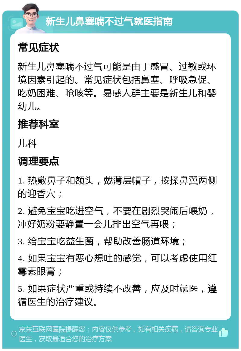 新生儿鼻塞喘不过气就医指南 常见症状 新生儿鼻塞喘不过气可能是由于感冒、过敏或环境因素引起的。常见症状包括鼻塞、呼吸急促、吃奶困难、呛咳等。易感人群主要是新生儿和婴幼儿。 推荐科室 儿科 调理要点 1. 热敷鼻子和额头，戴薄层帽子，按揉鼻翼两侧的迎香穴； 2. 避免宝宝吃进空气，不要在剧烈哭闹后喂奶，冲好奶粉要静置一会儿排出空气再喂； 3. 给宝宝吃益生菌，帮助改善肠道环境； 4. 如果宝宝有恶心想吐的感觉，可以考虑使用红霉素眼膏； 5. 如果症状严重或持续不改善，应及时就医，遵循医生的治疗建议。