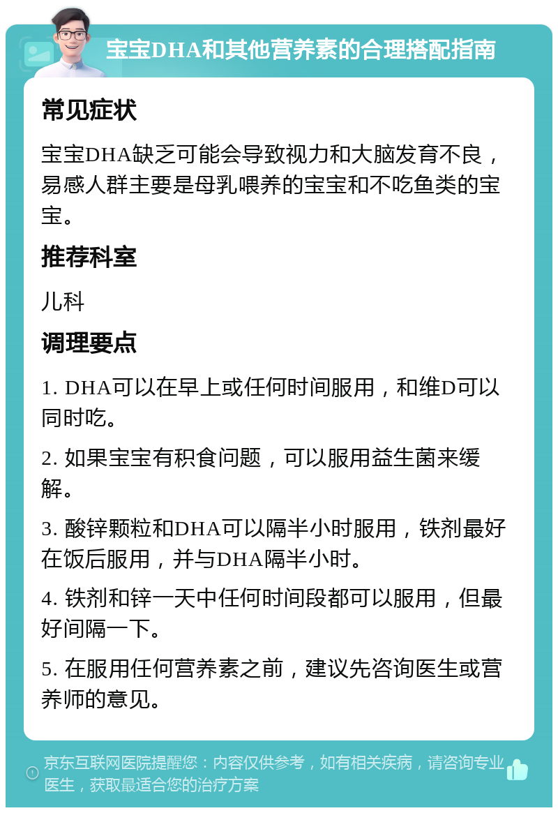 宝宝DHA和其他营养素的合理搭配指南 常见症状 宝宝DHA缺乏可能会导致视力和大脑发育不良，易感人群主要是母乳喂养的宝宝和不吃鱼类的宝宝。 推荐科室 儿科 调理要点 1. DHA可以在早上或任何时间服用，和维D可以同时吃。 2. 如果宝宝有积食问题，可以服用益生菌来缓解。 3. 酸锌颗粒和DHA可以隔半小时服用，铁剂最好在饭后服用，并与DHA隔半小时。 4. 铁剂和锌一天中任何时间段都可以服用，但最好间隔一下。 5. 在服用任何营养素之前，建议先咨询医生或营养师的意见。