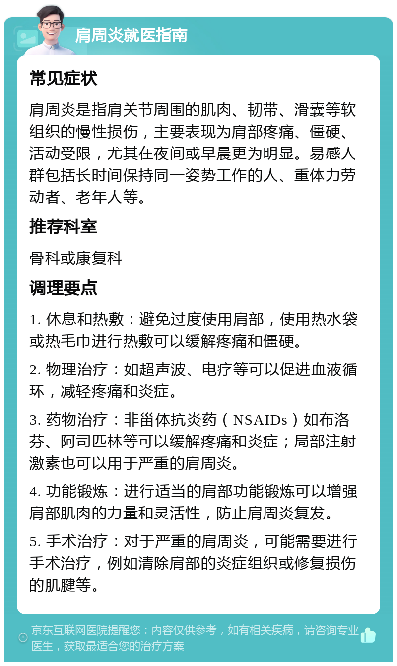 肩周炎就医指南 常见症状 肩周炎是指肩关节周围的肌肉、韧带、滑囊等软组织的慢性损伤，主要表现为肩部疼痛、僵硬、活动受限，尤其在夜间或早晨更为明显。易感人群包括长时间保持同一姿势工作的人、重体力劳动者、老年人等。 推荐科室 骨科或康复科 调理要点 1. 休息和热敷：避免过度使用肩部，使用热水袋或热毛巾进行热敷可以缓解疼痛和僵硬。 2. 物理治疗：如超声波、电疗等可以促进血液循环，减轻疼痛和炎症。 3. 药物治疗：非甾体抗炎药（NSAIDs）如布洛芬、阿司匹林等可以缓解疼痛和炎症；局部注射激素也可以用于严重的肩周炎。 4. 功能锻炼：进行适当的肩部功能锻炼可以增强肩部肌肉的力量和灵活性，防止肩周炎复发。 5. 手术治疗：对于严重的肩周炎，可能需要进行手术治疗，例如清除肩部的炎症组织或修复损伤的肌腱等。