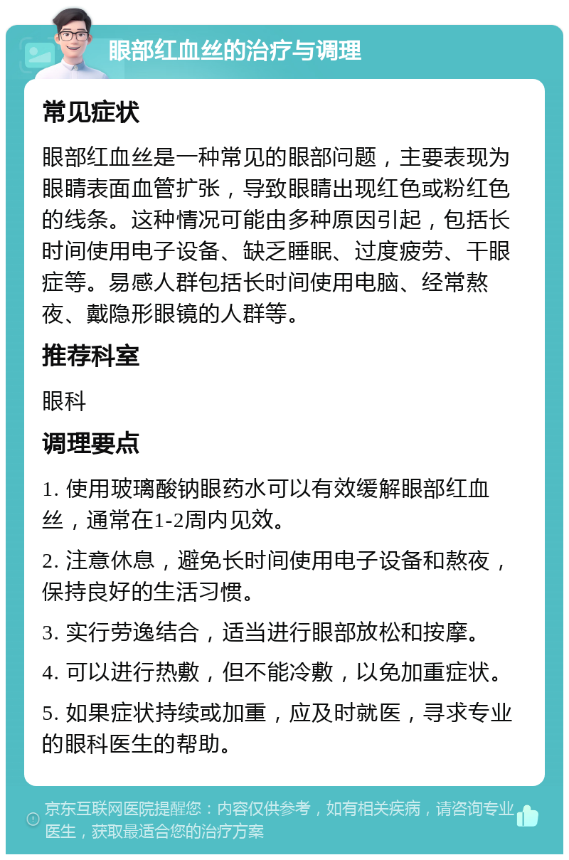 眼部红血丝的治疗与调理 常见症状 眼部红血丝是一种常见的眼部问题，主要表现为眼睛表面血管扩张，导致眼睛出现红色或粉红色的线条。这种情况可能由多种原因引起，包括长时间使用电子设备、缺乏睡眠、过度疲劳、干眼症等。易感人群包括长时间使用电脑、经常熬夜、戴隐形眼镜的人群等。 推荐科室 眼科 调理要点 1. 使用玻璃酸钠眼药水可以有效缓解眼部红血丝，通常在1-2周内见效。 2. 注意休息，避免长时间使用电子设备和熬夜，保持良好的生活习惯。 3. 实行劳逸结合，适当进行眼部放松和按摩。 4. 可以进行热敷，但不能冷敷，以免加重症状。 5. 如果症状持续或加重，应及时就医，寻求专业的眼科医生的帮助。