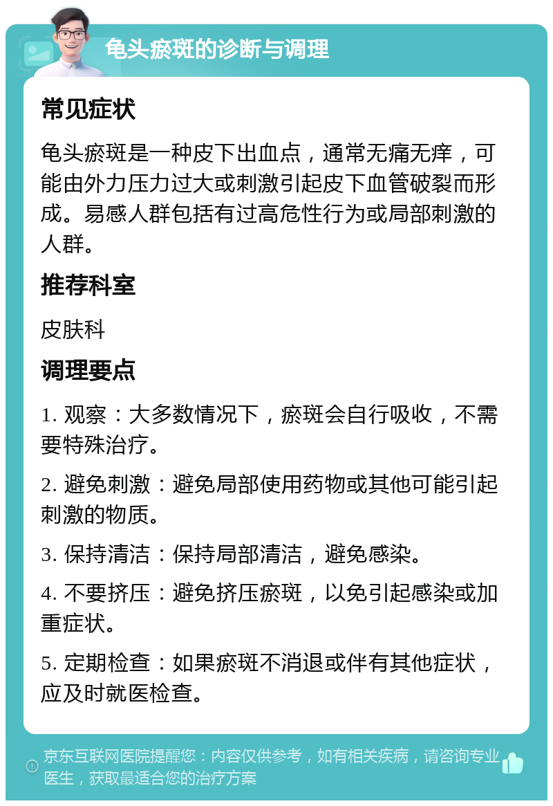 龟头瘀斑的诊断与调理 常见症状 龟头瘀斑是一种皮下出血点，通常无痛无痒，可能由外力压力过大或刺激引起皮下血管破裂而形成。易感人群包括有过高危性行为或局部刺激的人群。 推荐科室 皮肤科 调理要点 1. 观察：大多数情况下，瘀斑会自行吸收，不需要特殊治疗。 2. 避免刺激：避免局部使用药物或其他可能引起刺激的物质。 3. 保持清洁：保持局部清洁，避免感染。 4. 不要挤压：避免挤压瘀斑，以免引起感染或加重症状。 5. 定期检查：如果瘀斑不消退或伴有其他症状，应及时就医检查。