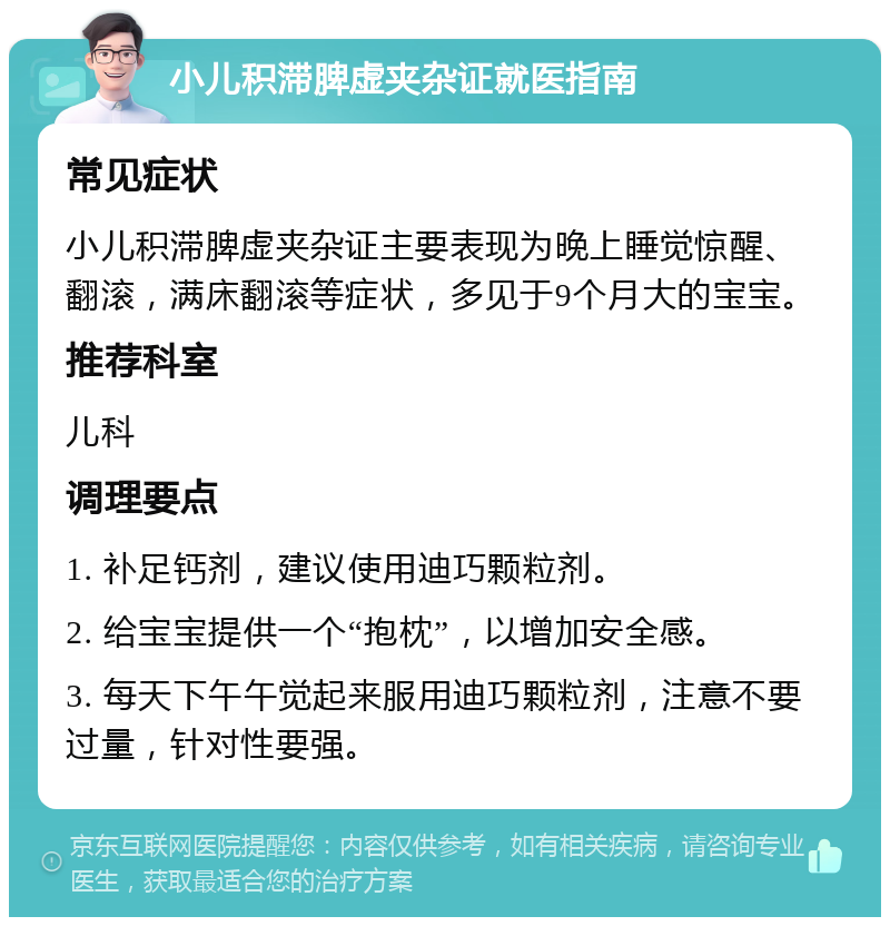 小儿积滞脾虚夹杂证就医指南 常见症状 小儿积滞脾虚夹杂证主要表现为晚上睡觉惊醒、翻滚，满床翻滚等症状，多见于9个月大的宝宝。 推荐科室 儿科 调理要点 1. 补足钙剂，建议使用迪巧颗粒剂。 2. 给宝宝提供一个“抱枕”，以增加安全感。 3. 每天下午午觉起来服用迪巧颗粒剂，注意不要过量，针对性要强。