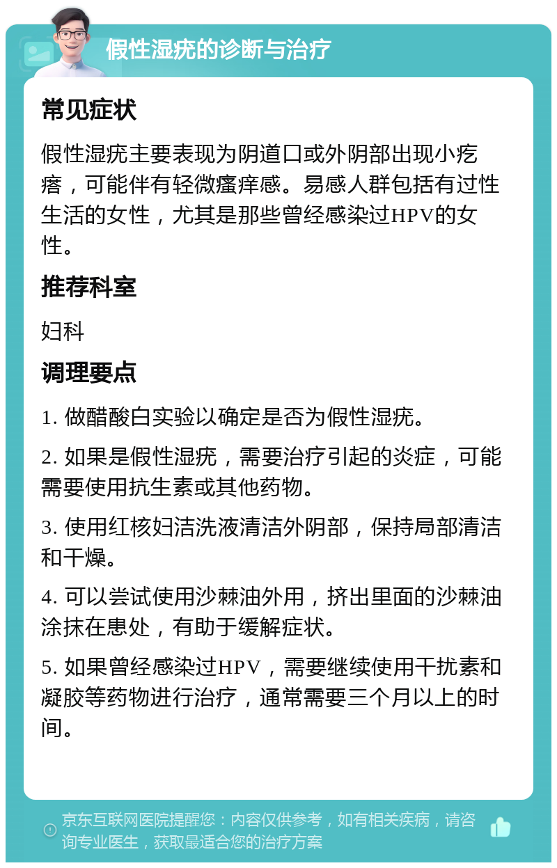 假性湿疣的诊断与治疗 常见症状 假性湿疣主要表现为阴道口或外阴部出现小疙瘩，可能伴有轻微瘙痒感。易感人群包括有过性生活的女性，尤其是那些曾经感染过HPV的女性。 推荐科室 妇科 调理要点 1. 做醋酸白实验以确定是否为假性湿疣。 2. 如果是假性湿疣，需要治疗引起的炎症，可能需要使用抗生素或其他药物。 3. 使用红核妇洁洗液清洁外阴部，保持局部清洁和干燥。 4. 可以尝试使用沙棘油外用，挤出里面的沙棘油涂抹在患处，有助于缓解症状。 5. 如果曾经感染过HPV，需要继续使用干扰素和凝胶等药物进行治疗，通常需要三个月以上的时间。