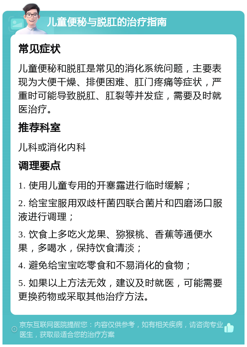 儿童便秘与脱肛的治疗指南 常见症状 儿童便秘和脱肛是常见的消化系统问题，主要表现为大便干燥、排便困难、肛门疼痛等症状，严重时可能导致脱肛、肛裂等并发症，需要及时就医治疗。 推荐科室 儿科或消化内科 调理要点 1. 使用儿童专用的开塞露进行临时缓解； 2. 给宝宝服用双歧杆菌四联合菌片和四磨汤口服液进行调理； 3. 饮食上多吃火龙果、猕猴桃、香蕉等通便水果，多喝水，保持饮食清淡； 4. 避免给宝宝吃零食和不易消化的食物； 5. 如果以上方法无效，建议及时就医，可能需要更换药物或采取其他治疗方法。