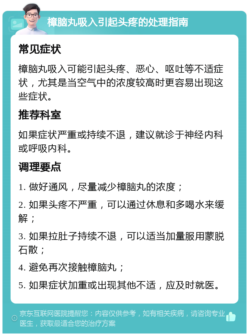 樟脑丸吸入引起头疼的处理指南 常见症状 樟脑丸吸入可能引起头疼、恶心、呕吐等不适症状，尤其是当空气中的浓度较高时更容易出现这些症状。 推荐科室 如果症状严重或持续不退，建议就诊于神经内科或呼吸内科。 调理要点 1. 做好通风，尽量减少樟脑丸的浓度； 2. 如果头疼不严重，可以通过休息和多喝水来缓解； 3. 如果拉肚子持续不退，可以适当加量服用蒙脱石散； 4. 避免再次接触樟脑丸； 5. 如果症状加重或出现其他不适，应及时就医。