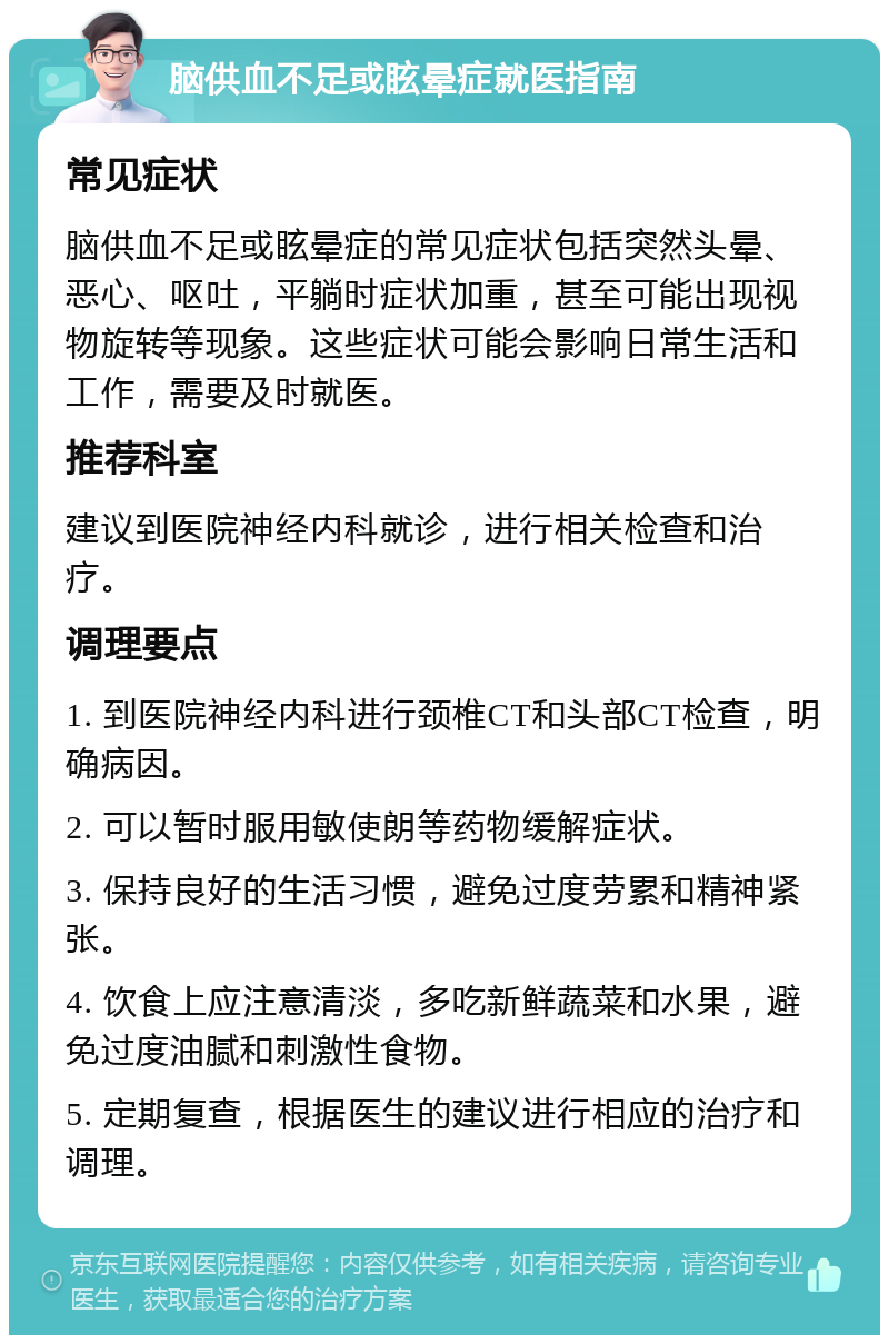 脑供血不足或眩晕症就医指南 常见症状 脑供血不足或眩晕症的常见症状包括突然头晕、恶心、呕吐，平躺时症状加重，甚至可能出现视物旋转等现象。这些症状可能会影响日常生活和工作，需要及时就医。 推荐科室 建议到医院神经内科就诊，进行相关检查和治疗。 调理要点 1. 到医院神经内科进行颈椎CT和头部CT检查，明确病因。 2. 可以暂时服用敏使朗等药物缓解症状。 3. 保持良好的生活习惯，避免过度劳累和精神紧张。 4. 饮食上应注意清淡，多吃新鲜蔬菜和水果，避免过度油腻和刺激性食物。 5. 定期复查，根据医生的建议进行相应的治疗和调理。