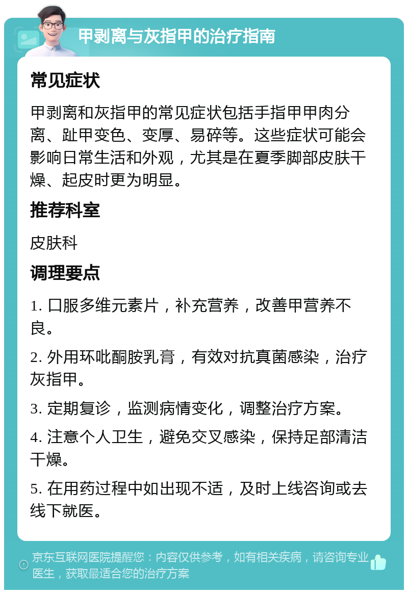 甲剥离与灰指甲的治疗指南 常见症状 甲剥离和灰指甲的常见症状包括手指甲甲肉分离、趾甲变色、变厚、易碎等。这些症状可能会影响日常生活和外观，尤其是在夏季脚部皮肤干燥、起皮时更为明显。 推荐科室 皮肤科 调理要点 1. 口服多维元素片，补充营养，改善甲营养不良。 2. 外用环吡酮胺乳膏，有效对抗真菌感染，治疗灰指甲。 3. 定期复诊，监测病情变化，调整治疗方案。 4. 注意个人卫生，避免交叉感染，保持足部清洁干燥。 5. 在用药过程中如出现不适，及时上线咨询或去线下就医。