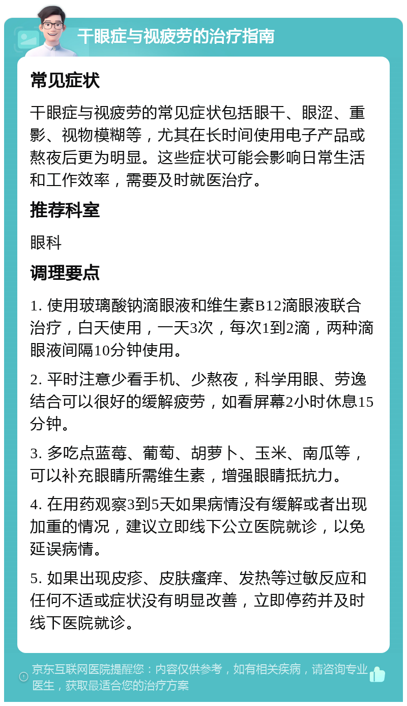 干眼症与视疲劳的治疗指南 常见症状 干眼症与视疲劳的常见症状包括眼干、眼涩、重影、视物模糊等，尤其在长时间使用电子产品或熬夜后更为明显。这些症状可能会影响日常生活和工作效率，需要及时就医治疗。 推荐科室 眼科 调理要点 1. 使用玻璃酸钠滴眼液和维生素B12滴眼液联合治疗，白天使用，一天3次，每次1到2滴，两种滴眼液间隔10分钟使用。 2. 平时注意少看手机、少熬夜，科学用眼、劳逸结合可以很好的缓解疲劳，如看屏幕2小时休息15分钟。 3. 多吃点蓝莓、葡萄、胡萝卜、玉米、南瓜等，可以补充眼睛所需维生素，增强眼睛抵抗力。 4. 在用药观察3到5天如果病情没有缓解或者出现加重的情况，建议立即线下公立医院就诊，以免延误病情。 5. 如果出现皮疹、皮肤瘙痒、发热等过敏反应和任何不适或症状没有明显改善，立即停药并及时线下医院就诊。