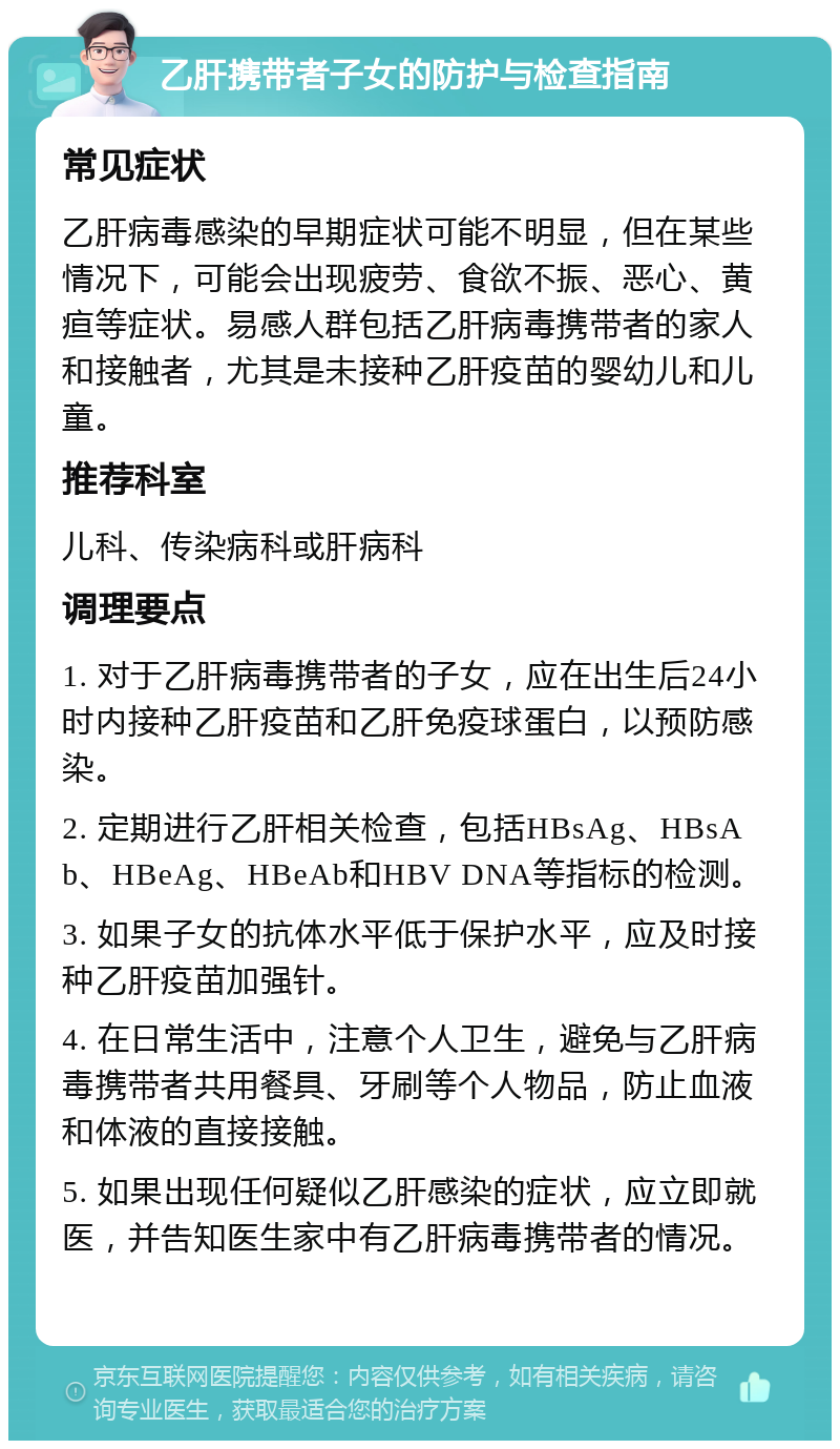 乙肝携带者子女的防护与检查指南 常见症状 乙肝病毒感染的早期症状可能不明显，但在某些情况下，可能会出现疲劳、食欲不振、恶心、黄疸等症状。易感人群包括乙肝病毒携带者的家人和接触者，尤其是未接种乙肝疫苗的婴幼儿和儿童。 推荐科室 儿科、传染病科或肝病科 调理要点 1. 对于乙肝病毒携带者的子女，应在出生后24小时内接种乙肝疫苗和乙肝免疫球蛋白，以预防感染。 2. 定期进行乙肝相关检查，包括HBsAg、HBsAb、HBeAg、HBeAb和HBV DNA等指标的检测。 3. 如果子女的抗体水平低于保护水平，应及时接种乙肝疫苗加强针。 4. 在日常生活中，注意个人卫生，避免与乙肝病毒携带者共用餐具、牙刷等个人物品，防止血液和体液的直接接触。 5. 如果出现任何疑似乙肝感染的症状，应立即就医，并告知医生家中有乙肝病毒携带者的情况。