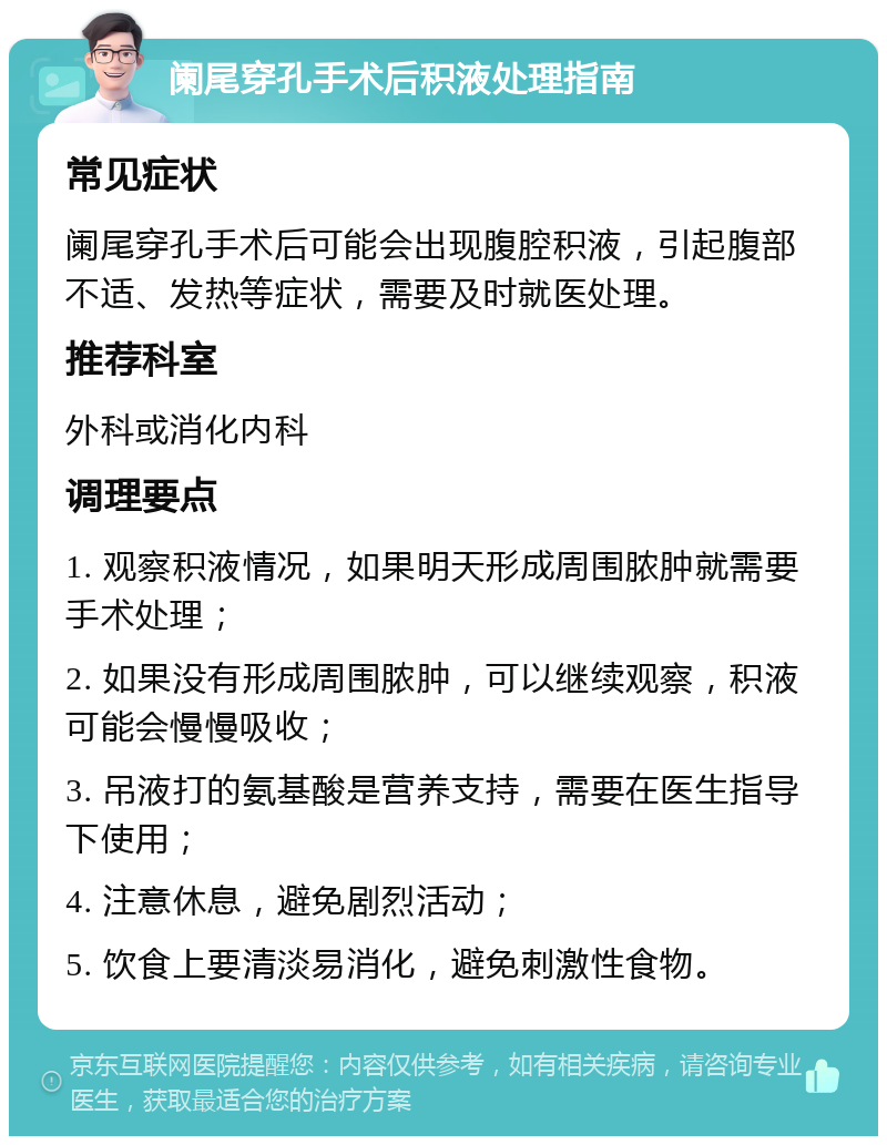 阑尾穿孔手术后积液处理指南 常见症状 阑尾穿孔手术后可能会出现腹腔积液，引起腹部不适、发热等症状，需要及时就医处理。 推荐科室 外科或消化内科 调理要点 1. 观察积液情况，如果明天形成周围脓肿就需要手术处理； 2. 如果没有形成周围脓肿，可以继续观察，积液可能会慢慢吸收； 3. 吊液打的氨基酸是营养支持，需要在医生指导下使用； 4. 注意休息，避免剧烈活动； 5. 饮食上要清淡易消化，避免刺激性食物。