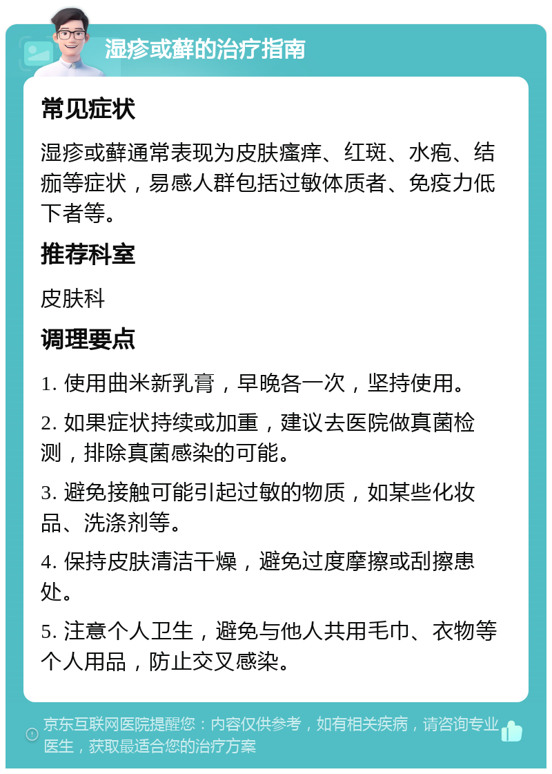 湿疹或藓的治疗指南 常见症状 湿疹或藓通常表现为皮肤瘙痒、红斑、水疱、结痂等症状，易感人群包括过敏体质者、免疫力低下者等。 推荐科室 皮肤科 调理要点 1. 使用曲米新乳膏，早晚各一次，坚持使用。 2. 如果症状持续或加重，建议去医院做真菌检测，排除真菌感染的可能。 3. 避免接触可能引起过敏的物质，如某些化妆品、洗涤剂等。 4. 保持皮肤清洁干燥，避免过度摩擦或刮擦患处。 5. 注意个人卫生，避免与他人共用毛巾、衣物等个人用品，防止交叉感染。