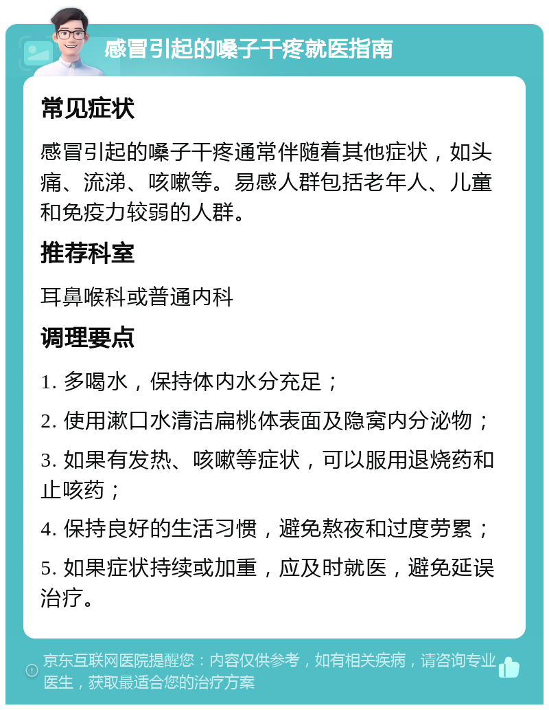 感冒引起的嗓子干疼就医指南 常见症状 感冒引起的嗓子干疼通常伴随着其他症状，如头痛、流涕、咳嗽等。易感人群包括老年人、儿童和免疫力较弱的人群。 推荐科室 耳鼻喉科或普通内科 调理要点 1. 多喝水，保持体内水分充足； 2. 使用漱口水清洁扁桃体表面及隐窝内分泌物； 3. 如果有发热、咳嗽等症状，可以服用退烧药和止咳药； 4. 保持良好的生活习惯，避免熬夜和过度劳累； 5. 如果症状持续或加重，应及时就医，避免延误治疗。