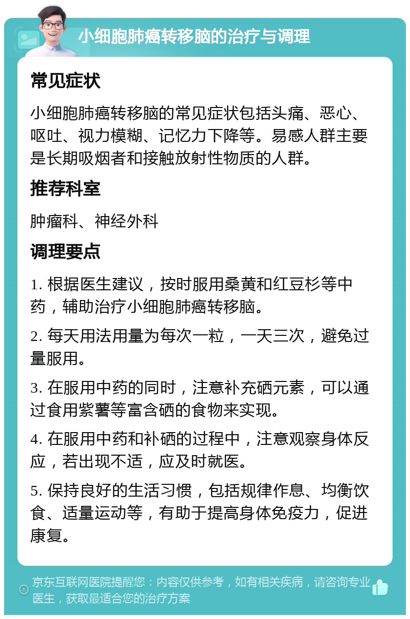 小细胞肺癌转移脑的治疗与调理 常见症状 小细胞肺癌转移脑的常见症状包括头痛、恶心、呕吐、视力模糊、记忆力下降等。易感人群主要是长期吸烟者和接触放射性物质的人群。 推荐科室 肿瘤科、神经外科 调理要点 1. 根据医生建议，按时服用桑黄和红豆杉等中药，辅助治疗小细胞肺癌转移脑。 2. 每天用法用量为每次一粒，一天三次，避免过量服用。 3. 在服用中药的同时，注意补充硒元素，可以通过食用紫薯等富含硒的食物来实现。 4. 在服用中药和补硒的过程中，注意观察身体反应，若出现不适，应及时就医。 5. 保持良好的生活习惯，包括规律作息、均衡饮食、适量运动等，有助于提高身体免疫力，促进康复。