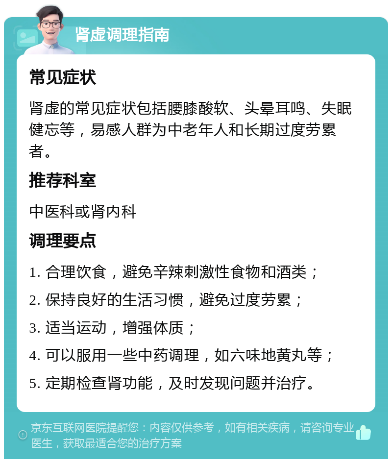 肾虚调理指南 常见症状 肾虚的常见症状包括腰膝酸软、头晕耳鸣、失眠健忘等，易感人群为中老年人和长期过度劳累者。 推荐科室 中医科或肾内科 调理要点 1. 合理饮食，避免辛辣刺激性食物和酒类； 2. 保持良好的生活习惯，避免过度劳累； 3. 适当运动，增强体质； 4. 可以服用一些中药调理，如六味地黄丸等； 5. 定期检查肾功能，及时发现问题并治疗。