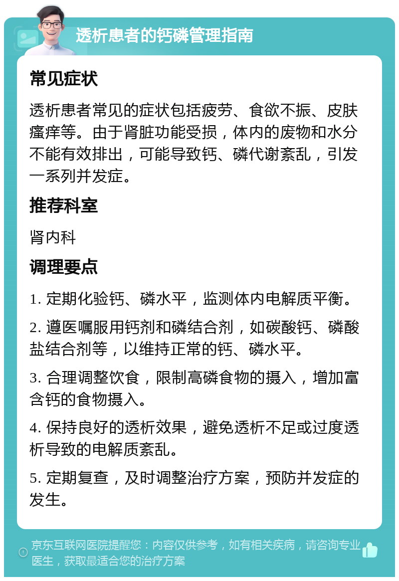 透析患者的钙磷管理指南 常见症状 透析患者常见的症状包括疲劳、食欲不振、皮肤瘙痒等。由于肾脏功能受损，体内的废物和水分不能有效排出，可能导致钙、磷代谢紊乱，引发一系列并发症。 推荐科室 肾内科 调理要点 1. 定期化验钙、磷水平，监测体内电解质平衡。 2. 遵医嘱服用钙剂和磷结合剂，如碳酸钙、磷酸盐结合剂等，以维持正常的钙、磷水平。 3. 合理调整饮食，限制高磷食物的摄入，增加富含钙的食物摄入。 4. 保持良好的透析效果，避免透析不足或过度透析导致的电解质紊乱。 5. 定期复查，及时调整治疗方案，预防并发症的发生。