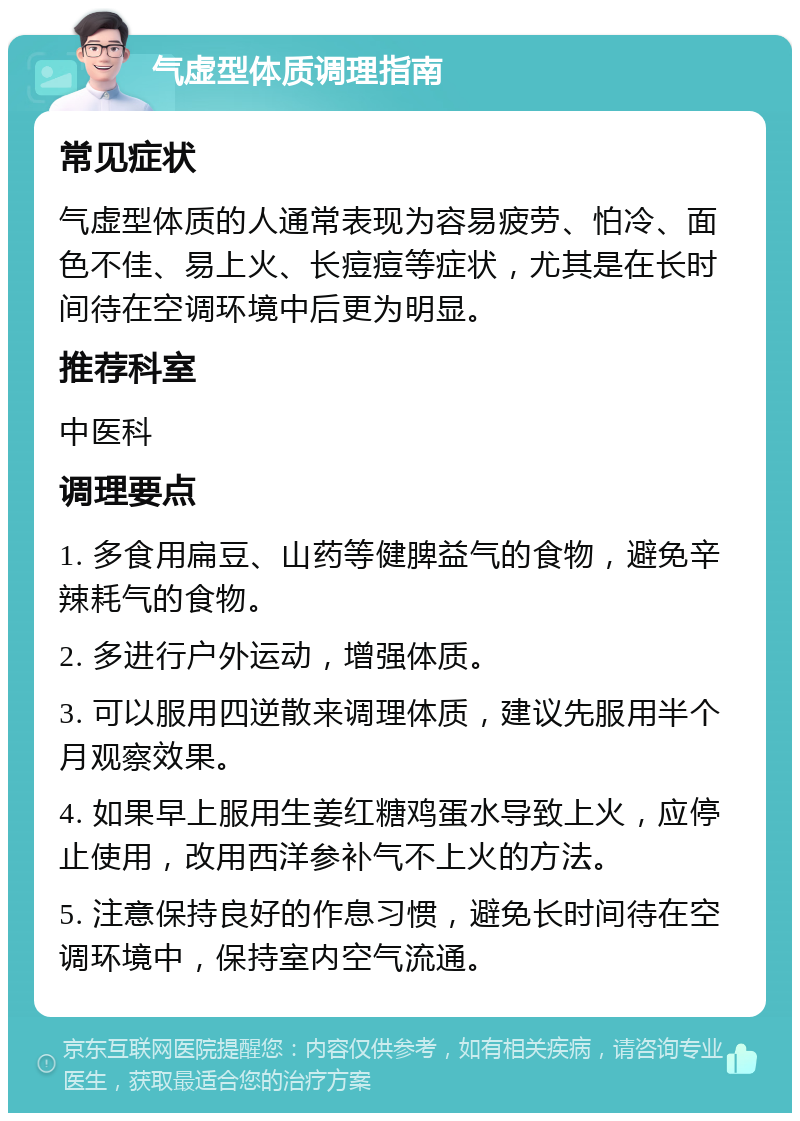 气虚型体质调理指南 常见症状 气虚型体质的人通常表现为容易疲劳、怕冷、面色不佳、易上火、长痘痘等症状，尤其是在长时间待在空调环境中后更为明显。 推荐科室 中医科 调理要点 1. 多食用扁豆、山药等健脾益气的食物，避免辛辣耗气的食物。 2. 多进行户外运动，增强体质。 3. 可以服用四逆散来调理体质，建议先服用半个月观察效果。 4. 如果早上服用生姜红糖鸡蛋水导致上火，应停止使用，改用西洋参补气不上火的方法。 5. 注意保持良好的作息习惯，避免长时间待在空调环境中，保持室内空气流通。