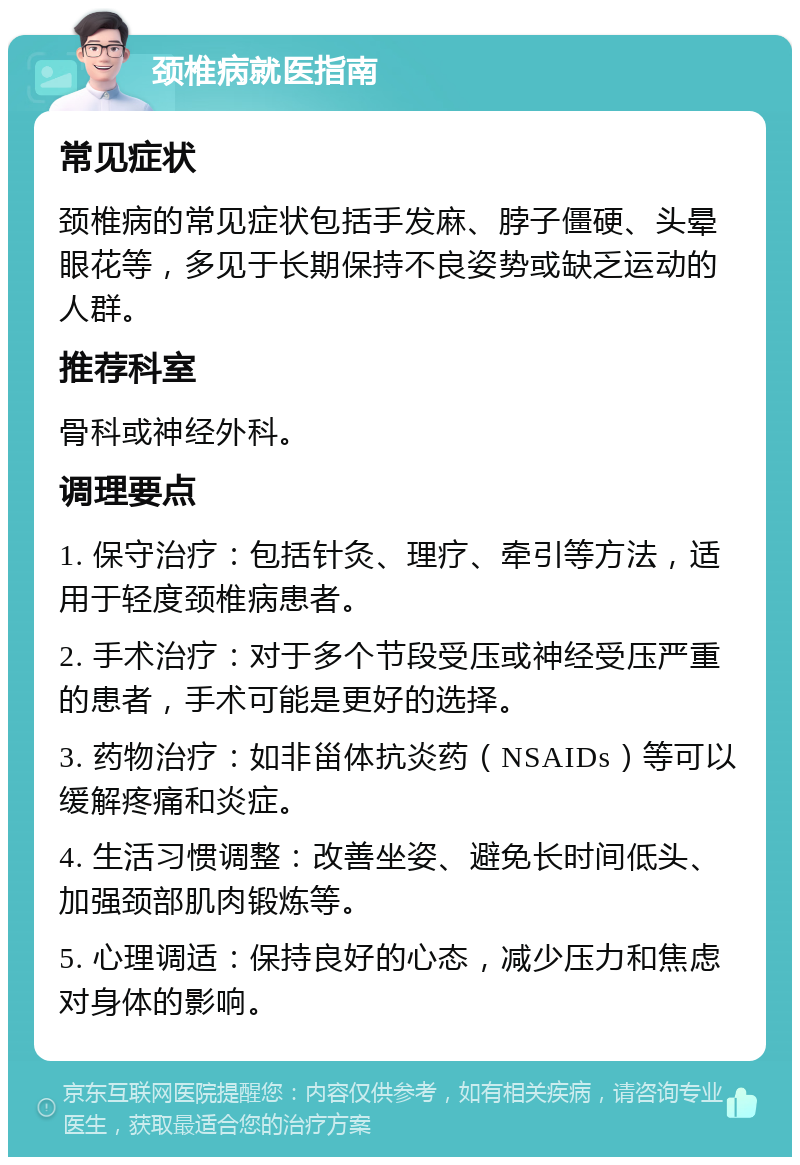 颈椎病就医指南 常见症状 颈椎病的常见症状包括手发麻、脖子僵硬、头晕眼花等，多见于长期保持不良姿势或缺乏运动的人群。 推荐科室 骨科或神经外科。 调理要点 1. 保守治疗：包括针灸、理疗、牵引等方法，适用于轻度颈椎病患者。 2. 手术治疗：对于多个节段受压或神经受压严重的患者，手术可能是更好的选择。 3. 药物治疗：如非甾体抗炎药（NSAIDs）等可以缓解疼痛和炎症。 4. 生活习惯调整：改善坐姿、避免长时间低头、加强颈部肌肉锻炼等。 5. 心理调适：保持良好的心态，减少压力和焦虑对身体的影响。