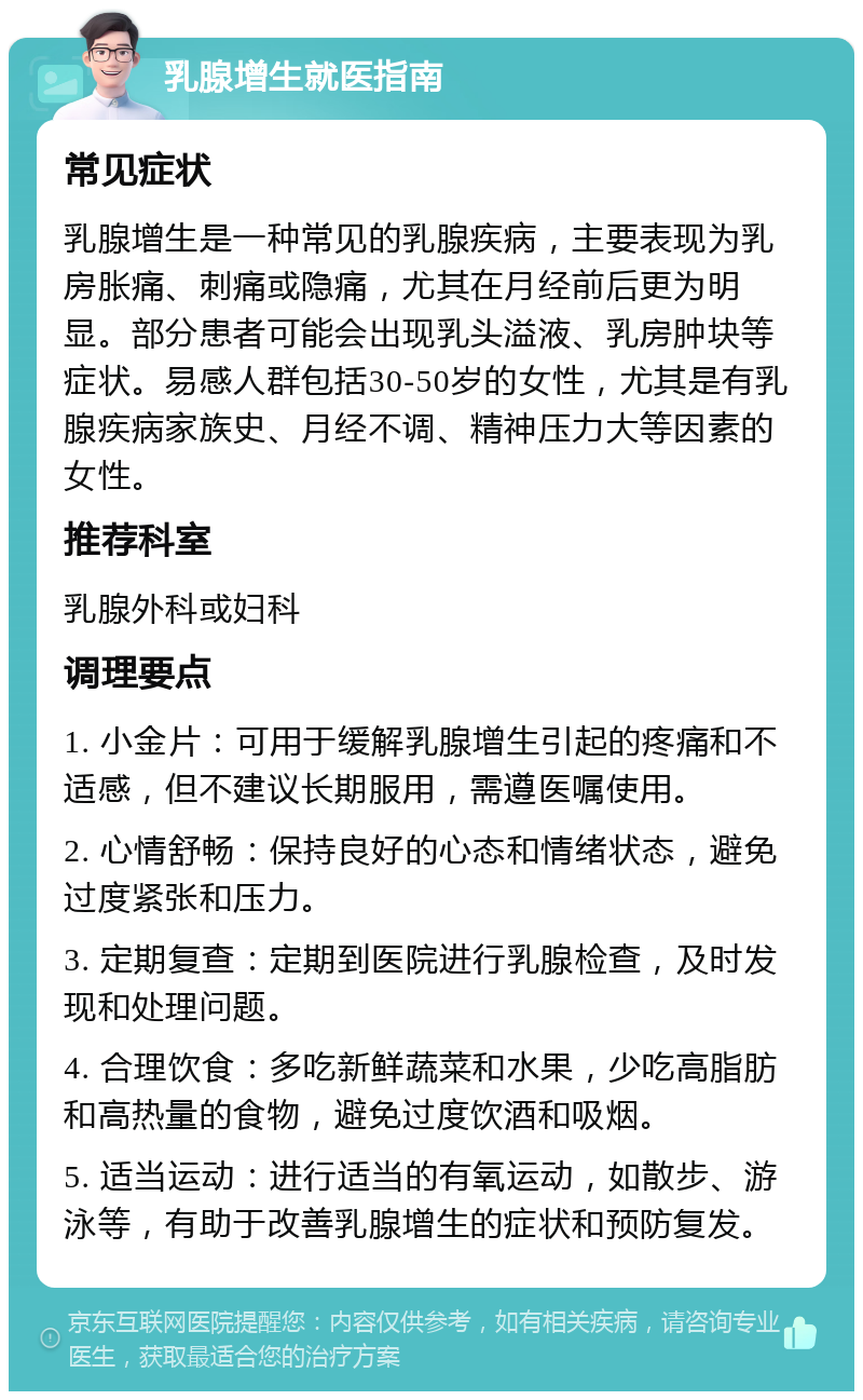 乳腺增生就医指南 常见症状 乳腺增生是一种常见的乳腺疾病，主要表现为乳房胀痛、刺痛或隐痛，尤其在月经前后更为明显。部分患者可能会出现乳头溢液、乳房肿块等症状。易感人群包括30-50岁的女性，尤其是有乳腺疾病家族史、月经不调、精神压力大等因素的女性。 推荐科室 乳腺外科或妇科 调理要点 1. 小金片：可用于缓解乳腺增生引起的疼痛和不适感，但不建议长期服用，需遵医嘱使用。 2. 心情舒畅：保持良好的心态和情绪状态，避免过度紧张和压力。 3. 定期复查：定期到医院进行乳腺检查，及时发现和处理问题。 4. 合理饮食：多吃新鲜蔬菜和水果，少吃高脂肪和高热量的食物，避免过度饮酒和吸烟。 5. 适当运动：进行适当的有氧运动，如散步、游泳等，有助于改善乳腺增生的症状和预防复发。