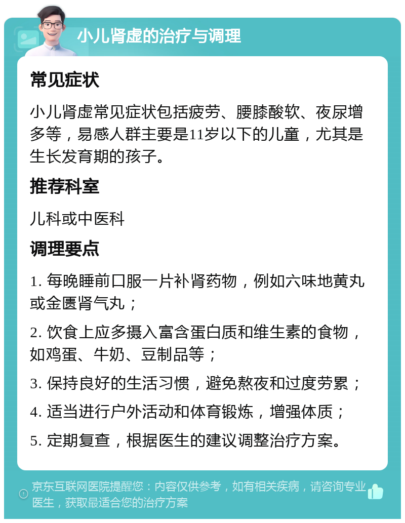 小儿肾虚的治疗与调理 常见症状 小儿肾虚常见症状包括疲劳、腰膝酸软、夜尿增多等，易感人群主要是11岁以下的儿童，尤其是生长发育期的孩子。 推荐科室 儿科或中医科 调理要点 1. 每晚睡前口服一片补肾药物，例如六味地黄丸或金匮肾气丸； 2. 饮食上应多摄入富含蛋白质和维生素的食物，如鸡蛋、牛奶、豆制品等； 3. 保持良好的生活习惯，避免熬夜和过度劳累； 4. 适当进行户外活动和体育锻炼，增强体质； 5. 定期复查，根据医生的建议调整治疗方案。