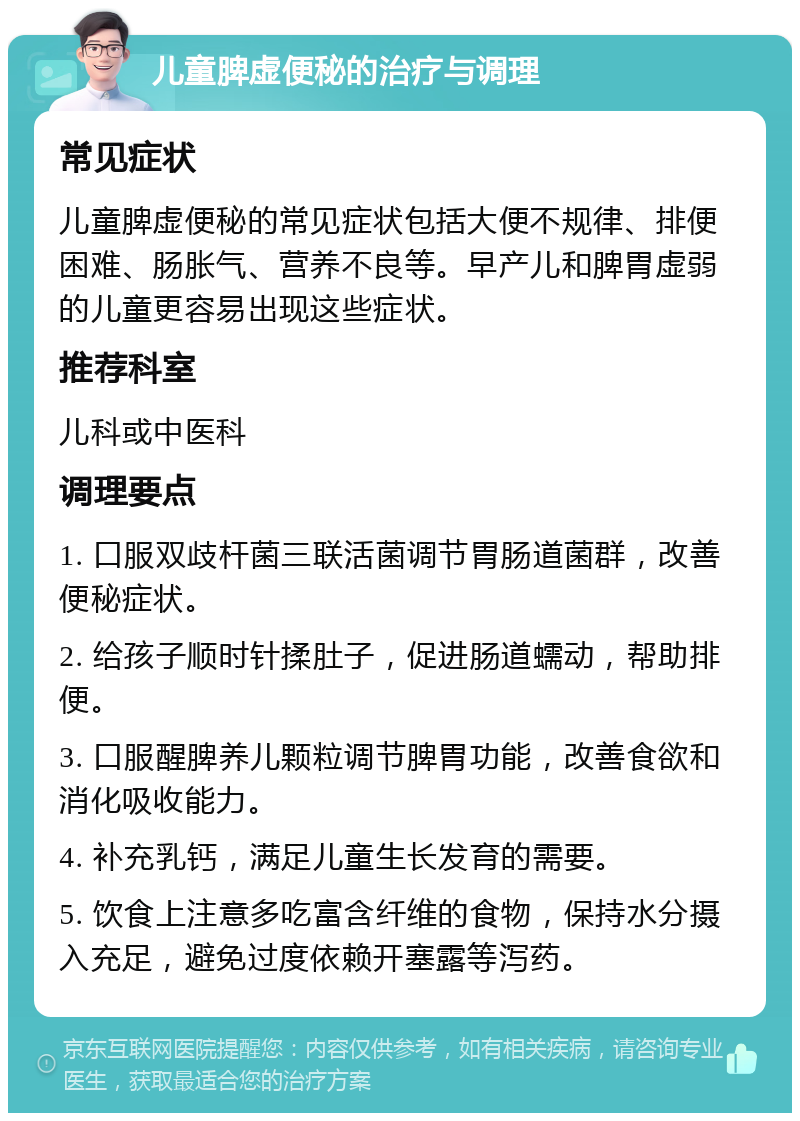 儿童脾虚便秘的治疗与调理 常见症状 儿童脾虚便秘的常见症状包括大便不规律、排便困难、肠胀气、营养不良等。早产儿和脾胃虚弱的儿童更容易出现这些症状。 推荐科室 儿科或中医科 调理要点 1. 口服双歧杆菌三联活菌调节胃肠道菌群，改善便秘症状。 2. 给孩子顺时针揉肚子，促进肠道蠕动，帮助排便。 3. 口服醒脾养儿颗粒调节脾胃功能，改善食欲和消化吸收能力。 4. 补充乳钙，满足儿童生长发育的需要。 5. 饮食上注意多吃富含纤维的食物，保持水分摄入充足，避免过度依赖开塞露等泻药。