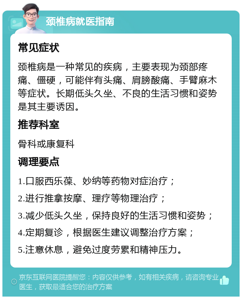 颈椎病就医指南 常见症状 颈椎病是一种常见的疾病，主要表现为颈部疼痛、僵硬，可能伴有头痛、肩膀酸痛、手臂麻木等症状。长期低头久坐、不良的生活习惯和姿势是其主要诱因。 推荐科室 骨科或康复科 调理要点 1.口服西乐葆、妙纳等药物对症治疗； 2.进行推拿按摩、理疗等物理治疗； 3.减少低头久坐，保持良好的生活习惯和姿势； 4.定期复诊，根据医生建议调整治疗方案； 5.注意休息，避免过度劳累和精神压力。