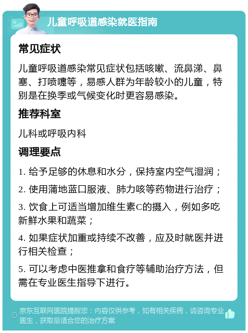 儿童呼吸道感染就医指南 常见症状 儿童呼吸道感染常见症状包括咳嗽、流鼻涕、鼻塞、打喷嚏等，易感人群为年龄较小的儿童，特别是在换季或气候变化时更容易感染。 推荐科室 儿科或呼吸内科 调理要点 1. 给予足够的休息和水分，保持室内空气湿润； 2. 使用蒲地蓝口服液、肺力咳等药物进行治疗； 3. 饮食上可适当增加维生素C的摄入，例如多吃新鲜水果和蔬菜； 4. 如果症状加重或持续不改善，应及时就医并进行相关检查； 5. 可以考虑中医推拿和食疗等辅助治疗方法，但需在专业医生指导下进行。