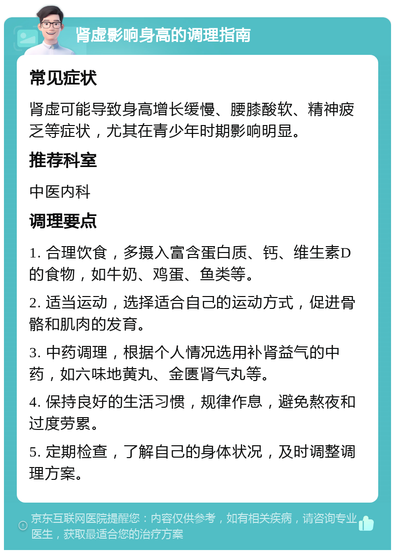 肾虚影响身高的调理指南 常见症状 肾虚可能导致身高增长缓慢、腰膝酸软、精神疲乏等症状，尤其在青少年时期影响明显。 推荐科室 中医内科 调理要点 1. 合理饮食，多摄入富含蛋白质、钙、维生素D的食物，如牛奶、鸡蛋、鱼类等。 2. 适当运动，选择适合自己的运动方式，促进骨骼和肌肉的发育。 3. 中药调理，根据个人情况选用补肾益气的中药，如六味地黄丸、金匮肾气丸等。 4. 保持良好的生活习惯，规律作息，避免熬夜和过度劳累。 5. 定期检查，了解自己的身体状况，及时调整调理方案。