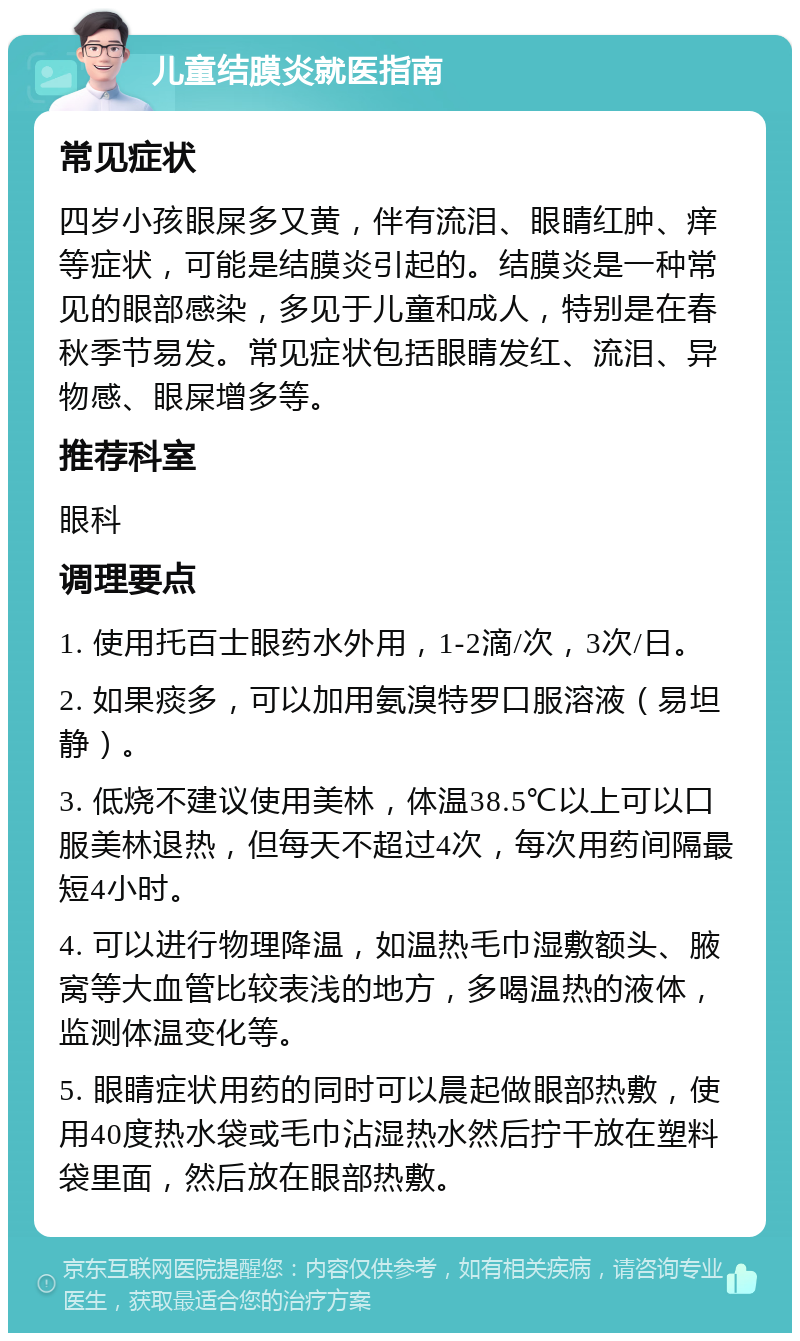 儿童结膜炎就医指南 常见症状 四岁小孩眼屎多又黄，伴有流泪、眼睛红肿、痒等症状，可能是结膜炎引起的。结膜炎是一种常见的眼部感染，多见于儿童和成人，特别是在春秋季节易发。常见症状包括眼睛发红、流泪、异物感、眼屎增多等。 推荐科室 眼科 调理要点 1. 使用托百士眼药水外用，1-2滴/次，3次/日。 2. 如果痰多，可以加用氨溴特罗口服溶液（易坦静）。 3. 低烧不建议使用美林，体温38.5℃以上可以口服美林退热，但每天不超过4次，每次用药间隔最短4小时。 4. 可以进行物理降温，如温热毛巾湿敷额头、腋窝等大血管比较表浅的地方，多喝温热的液体，监测体温变化等。 5. 眼睛症状用药的同时可以晨起做眼部热敷，使用40度热水袋或毛巾沾湿热水然后拧干放在塑料袋里面，然后放在眼部热敷。