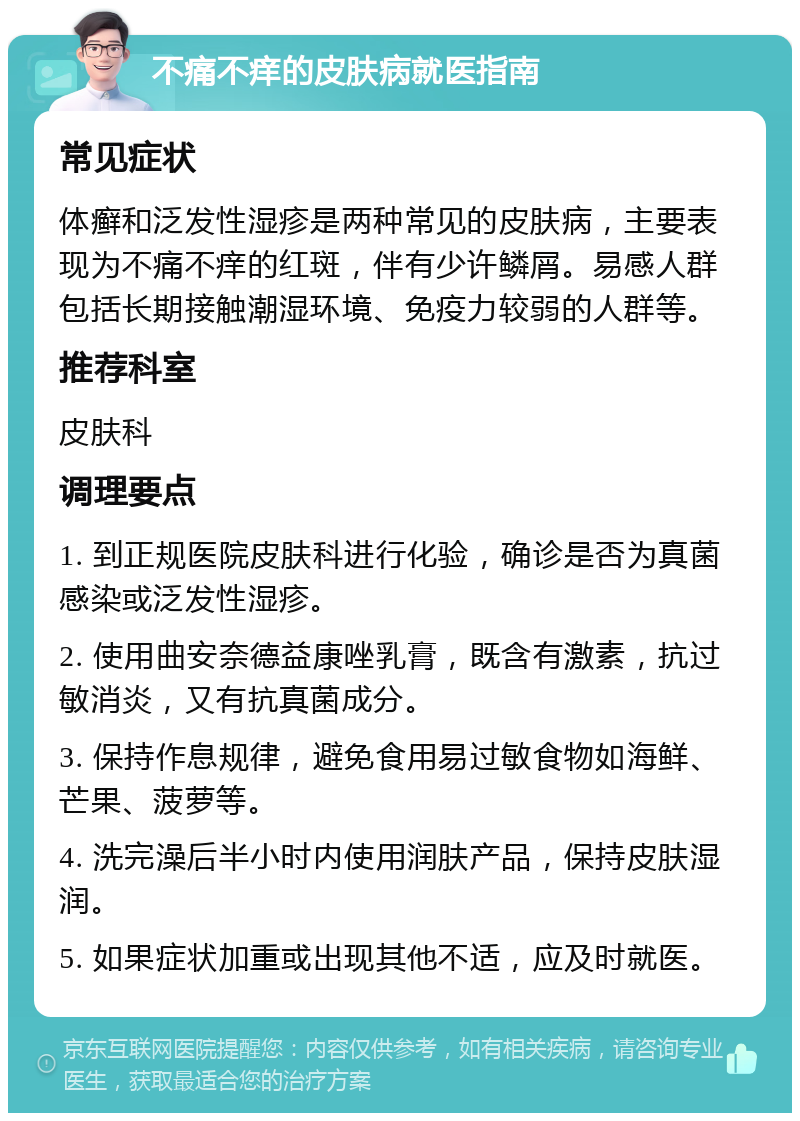 不痛不痒的皮肤病就医指南 常见症状 体癣和泛发性湿疹是两种常见的皮肤病，主要表现为不痛不痒的红斑，伴有少许鳞屑。易感人群包括长期接触潮湿环境、免疫力较弱的人群等。 推荐科室 皮肤科 调理要点 1. 到正规医院皮肤科进行化验，确诊是否为真菌感染或泛发性湿疹。 2. 使用曲安奈德益康唑乳膏，既含有激素，抗过敏消炎，又有抗真菌成分。 3. 保持作息规律，避免食用易过敏食物如海鲜、芒果、菠萝等。 4. 洗完澡后半小时内使用润肤产品，保持皮肤湿润。 5. 如果症状加重或出现其他不适，应及时就医。