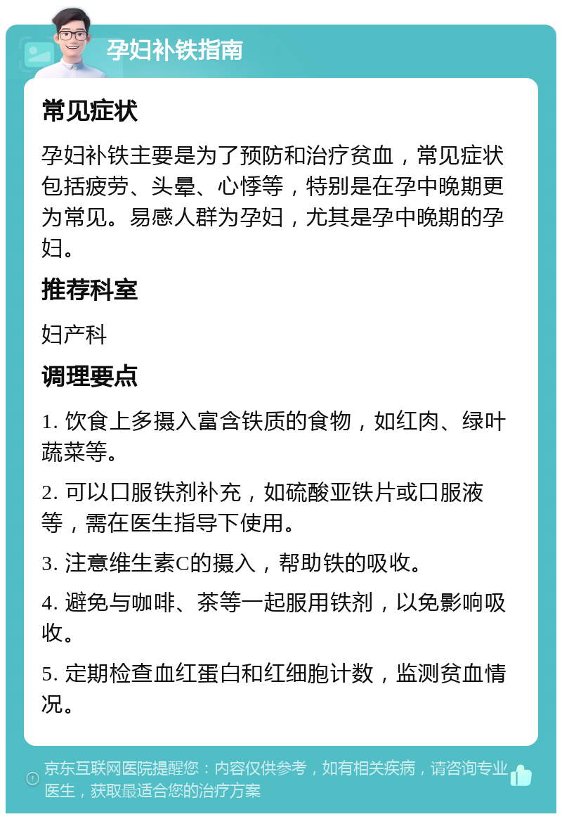 孕妇补铁指南 常见症状 孕妇补铁主要是为了预防和治疗贫血，常见症状包括疲劳、头晕、心悸等，特别是在孕中晚期更为常见。易感人群为孕妇，尤其是孕中晚期的孕妇。 推荐科室 妇产科 调理要点 1. 饮食上多摄入富含铁质的食物，如红肉、绿叶蔬菜等。 2. 可以口服铁剂补充，如硫酸亚铁片或口服液等，需在医生指导下使用。 3. 注意维生素C的摄入，帮助铁的吸收。 4. 避免与咖啡、茶等一起服用铁剂，以免影响吸收。 5. 定期检查血红蛋白和红细胞计数，监测贫血情况。