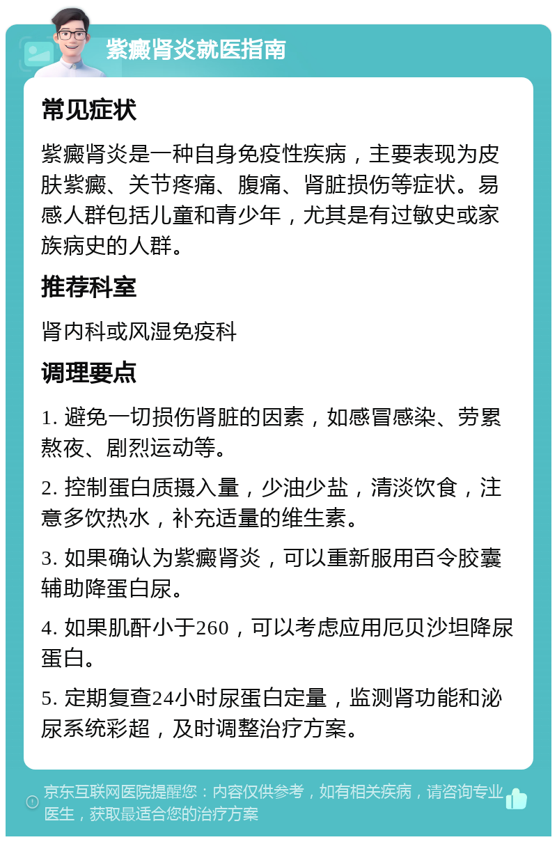 紫癜肾炎就医指南 常见症状 紫癜肾炎是一种自身免疫性疾病，主要表现为皮肤紫癜、关节疼痛、腹痛、肾脏损伤等症状。易感人群包括儿童和青少年，尤其是有过敏史或家族病史的人群。 推荐科室 肾内科或风湿免疫科 调理要点 1. 避免一切损伤肾脏的因素，如感冒感染、劳累熬夜、剧烈运动等。 2. 控制蛋白质摄入量，少油少盐，清淡饮食，注意多饮热水，补充适量的维生素。 3. 如果确认为紫癜肾炎，可以重新服用百令胶囊辅助降蛋白尿。 4. 如果肌酐小于260，可以考虑应用厄贝沙坦降尿蛋白。 5. 定期复查24小时尿蛋白定量，监测肾功能和泌尿系统彩超，及时调整治疗方案。