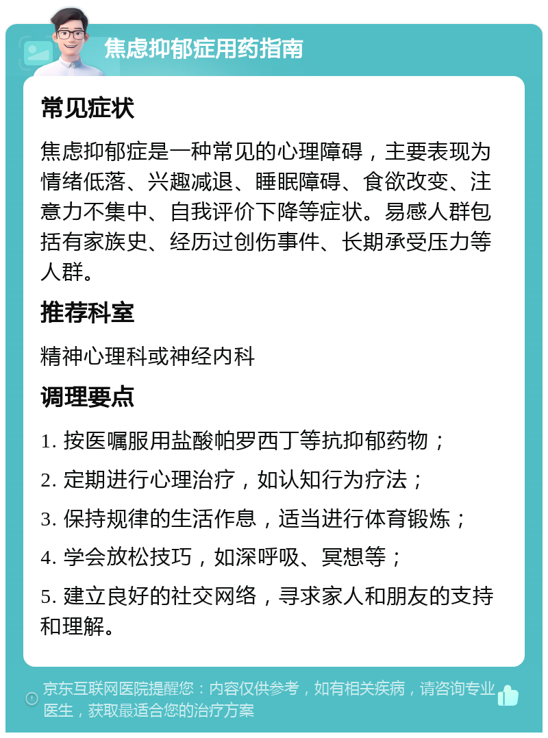 焦虑抑郁症用药指南 常见症状 焦虑抑郁症是一种常见的心理障碍，主要表现为情绪低落、兴趣减退、睡眠障碍、食欲改变、注意力不集中、自我评价下降等症状。易感人群包括有家族史、经历过创伤事件、长期承受压力等人群。 推荐科室 精神心理科或神经内科 调理要点 1. 按医嘱服用盐酸帕罗西丁等抗抑郁药物； 2. 定期进行心理治疗，如认知行为疗法； 3. 保持规律的生活作息，适当进行体育锻炼； 4. 学会放松技巧，如深呼吸、冥想等； 5. 建立良好的社交网络，寻求家人和朋友的支持和理解。