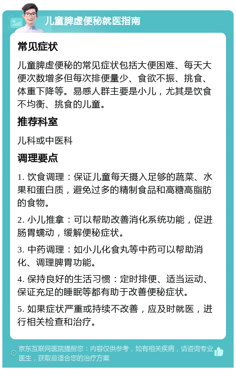 儿童脾虚便秘就医指南 常见症状 儿童脾虚便秘的常见症状包括大便困难、每天大便次数增多但每次排便量少、食欲不振、挑食、体重下降等。易感人群主要是小儿，尤其是饮食不均衡、挑食的儿童。 推荐科室 儿科或中医科 调理要点 1. 饮食调理：保证儿童每天摄入足够的蔬菜、水果和蛋白质，避免过多的精制食品和高糖高脂肪的食物。 2. 小儿推拿：可以帮助改善消化系统功能，促进肠胃蠕动，缓解便秘症状。 3. 中药调理：如小儿化食丸等中药可以帮助消化、调理脾胃功能。 4. 保持良好的生活习惯：定时排便、适当运动、保证充足的睡眠等都有助于改善便秘症状。 5. 如果症状严重或持续不改善，应及时就医，进行相关检查和治疗。