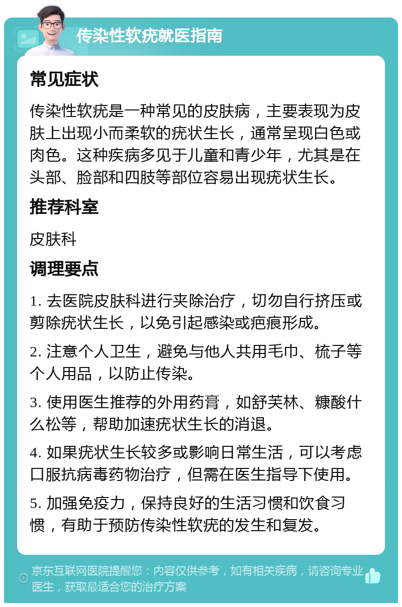 传染性软疣就医指南 常见症状 传染性软疣是一种常见的皮肤病，主要表现为皮肤上出现小而柔软的疣状生长，通常呈现白色或肉色。这种疾病多见于儿童和青少年，尤其是在头部、脸部和四肢等部位容易出现疣状生长。 推荐科室 皮肤科 调理要点 1. 去医院皮肤科进行夹除治疗，切勿自行挤压或剪除疣状生长，以免引起感染或疤痕形成。 2. 注意个人卫生，避免与他人共用毛巾、梳子等个人用品，以防止传染。 3. 使用医生推荐的外用药膏，如舒芙林、糠酸什么松等，帮助加速疣状生长的消退。 4. 如果疣状生长较多或影响日常生活，可以考虑口服抗病毒药物治疗，但需在医生指导下使用。 5. 加强免疫力，保持良好的生活习惯和饮食习惯，有助于预防传染性软疣的发生和复发。