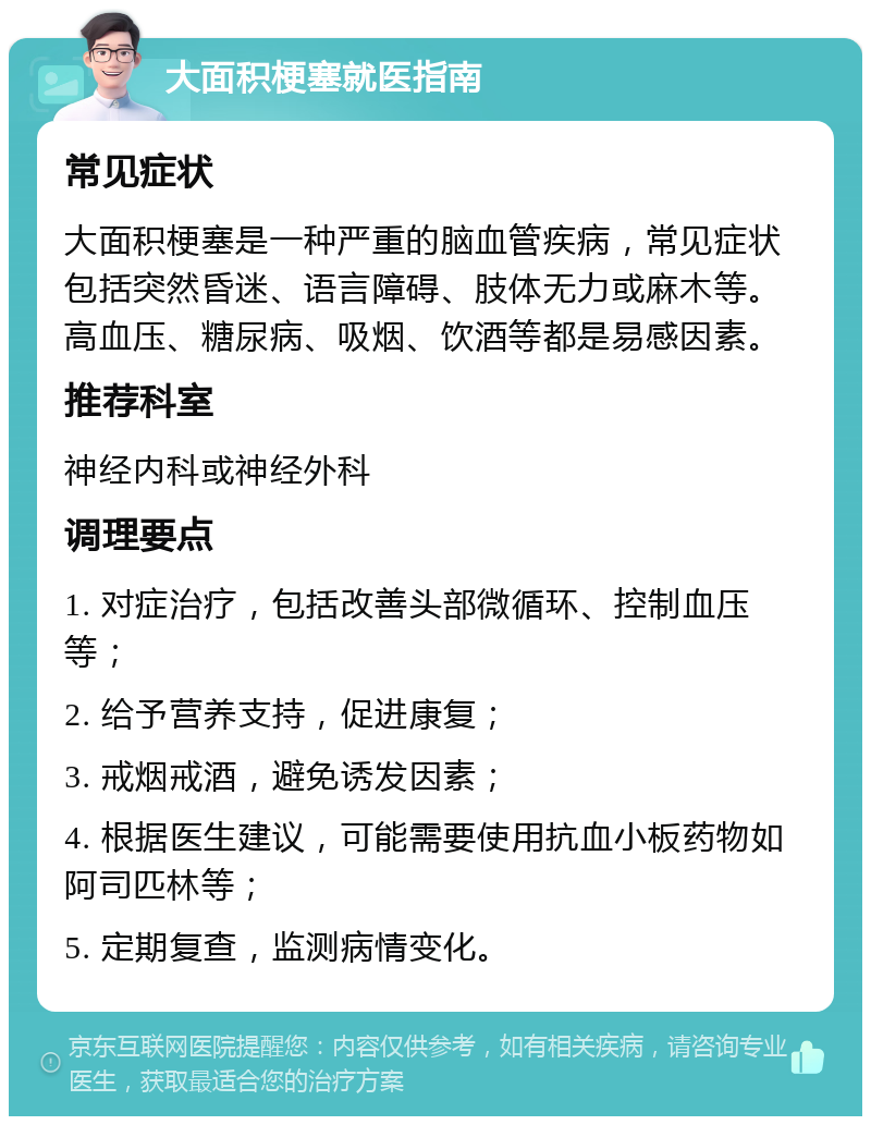 大面积梗塞就医指南 常见症状 大面积梗塞是一种严重的脑血管疾病，常见症状包括突然昏迷、语言障碍、肢体无力或麻木等。高血压、糖尿病、吸烟、饮酒等都是易感因素。 推荐科室 神经内科或神经外科 调理要点 1. 对症治疗，包括改善头部微循环、控制血压等； 2. 给予营养支持，促进康复； 3. 戒烟戒酒，避免诱发因素； 4. 根据医生建议，可能需要使用抗血小板药物如阿司匹林等； 5. 定期复查，监测病情变化。