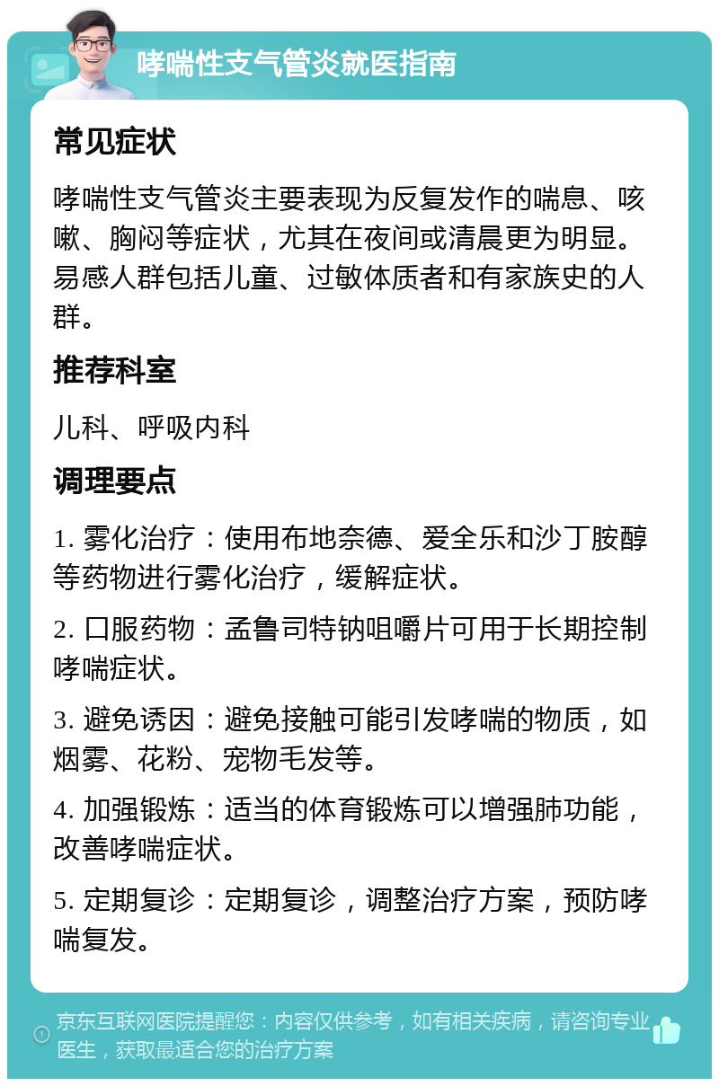 哮喘性支气管炎就医指南 常见症状 哮喘性支气管炎主要表现为反复发作的喘息、咳嗽、胸闷等症状，尤其在夜间或清晨更为明显。易感人群包括儿童、过敏体质者和有家族史的人群。 推荐科室 儿科、呼吸内科 调理要点 1. 雾化治疗：使用布地奈德、爱全乐和沙丁胺醇等药物进行雾化治疗，缓解症状。 2. 口服药物：孟鲁司特钠咀嚼片可用于长期控制哮喘症状。 3. 避免诱因：避免接触可能引发哮喘的物质，如烟雾、花粉、宠物毛发等。 4. 加强锻炼：适当的体育锻炼可以增强肺功能，改善哮喘症状。 5. 定期复诊：定期复诊，调整治疗方案，预防哮喘复发。