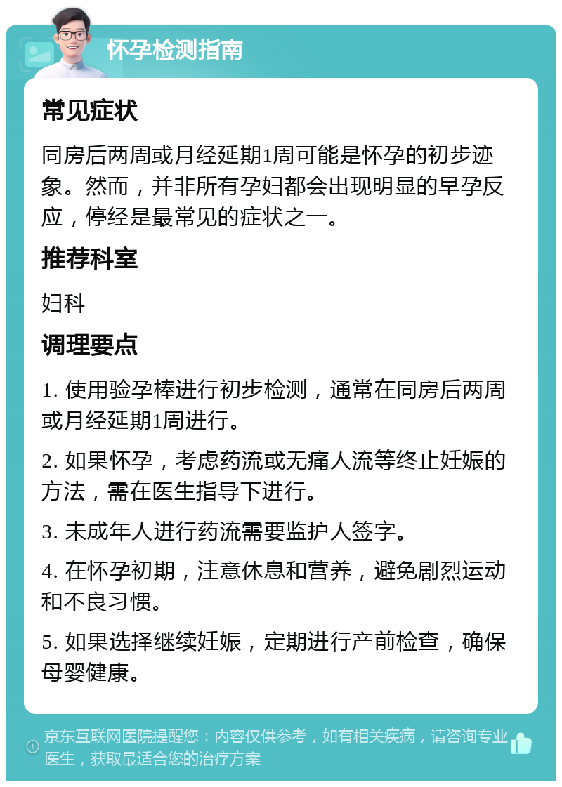 怀孕检测指南 常见症状 同房后两周或月经延期1周可能是怀孕的初步迹象。然而，并非所有孕妇都会出现明显的早孕反应，停经是最常见的症状之一。 推荐科室 妇科 调理要点 1. 使用验孕棒进行初步检测，通常在同房后两周或月经延期1周进行。 2. 如果怀孕，考虑药流或无痛人流等终止妊娠的方法，需在医生指导下进行。 3. 未成年人进行药流需要监护人签字。 4. 在怀孕初期，注意休息和营养，避免剧烈运动和不良习惯。 5. 如果选择继续妊娠，定期进行产前检查，确保母婴健康。