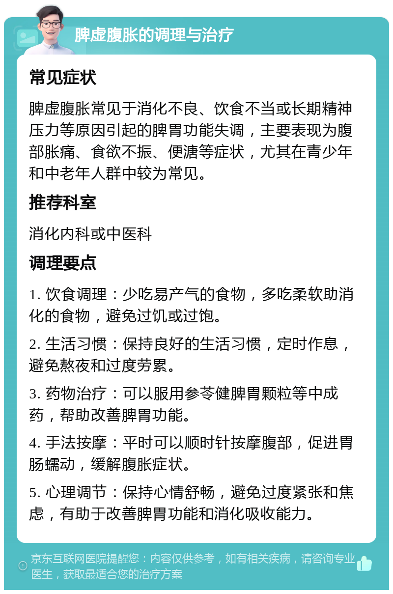 脾虚腹胀的调理与治疗 常见症状 脾虚腹胀常见于消化不良、饮食不当或长期精神压力等原因引起的脾胃功能失调，主要表现为腹部胀痛、食欲不振、便溏等症状，尤其在青少年和中老年人群中较为常见。 推荐科室 消化内科或中医科 调理要点 1. 饮食调理：少吃易产气的食物，多吃柔软助消化的食物，避免过饥或过饱。 2. 生活习惯：保持良好的生活习惯，定时作息，避免熬夜和过度劳累。 3. 药物治疗：可以服用参苓健脾胃颗粒等中成药，帮助改善脾胃功能。 4. 手法按摩：平时可以顺时针按摩腹部，促进胃肠蠕动，缓解腹胀症状。 5. 心理调节：保持心情舒畅，避免过度紧张和焦虑，有助于改善脾胃功能和消化吸收能力。