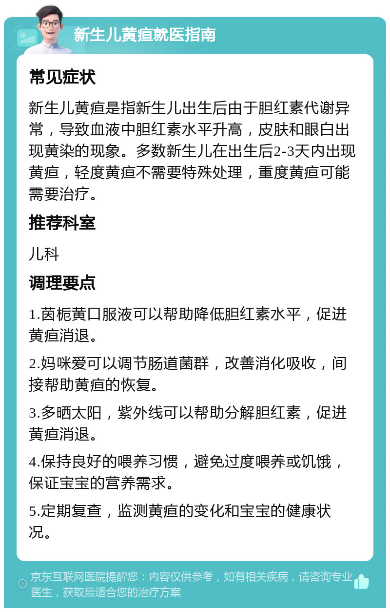 新生儿黄疸就医指南 常见症状 新生儿黄疸是指新生儿出生后由于胆红素代谢异常，导致血液中胆红素水平升高，皮肤和眼白出现黄染的现象。多数新生儿在出生后2-3天内出现黄疸，轻度黄疸不需要特殊处理，重度黄疸可能需要治疗。 推荐科室 儿科 调理要点 1.茵栀黄口服液可以帮助降低胆红素水平，促进黄疸消退。 2.妈咪爱可以调节肠道菌群，改善消化吸收，间接帮助黄疸的恢复。 3.多晒太阳，紫外线可以帮助分解胆红素，促进黄疸消退。 4.保持良好的喂养习惯，避免过度喂养或饥饿，保证宝宝的营养需求。 5.定期复查，监测黄疸的变化和宝宝的健康状况。